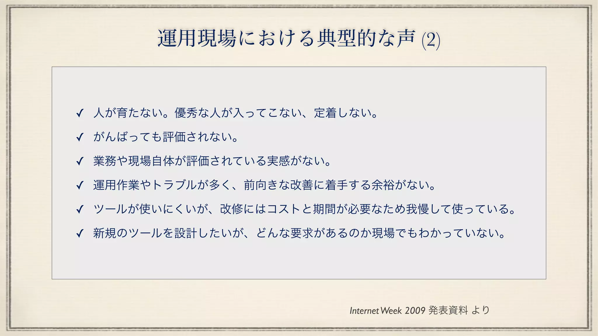 運用現場における典型的な声 (2)
✓ 人が育たない。優秀な人が入ってこない、定着しない。
✓ がんばっても評価されない。
✓ 業務や現場自体が評価されている実感がない。
✓ 運用作業やトラブルが多く、前向きな改善に着手する余裕がない。
✓ ツールが使いにくいが、改修にはコストと期間が必要なため我慢して使っている。
✓ 新規のツールを設計したいが、どんな要求があるのか現場でもわかっていない。
InternetWeek 2009 発表資料 より
 