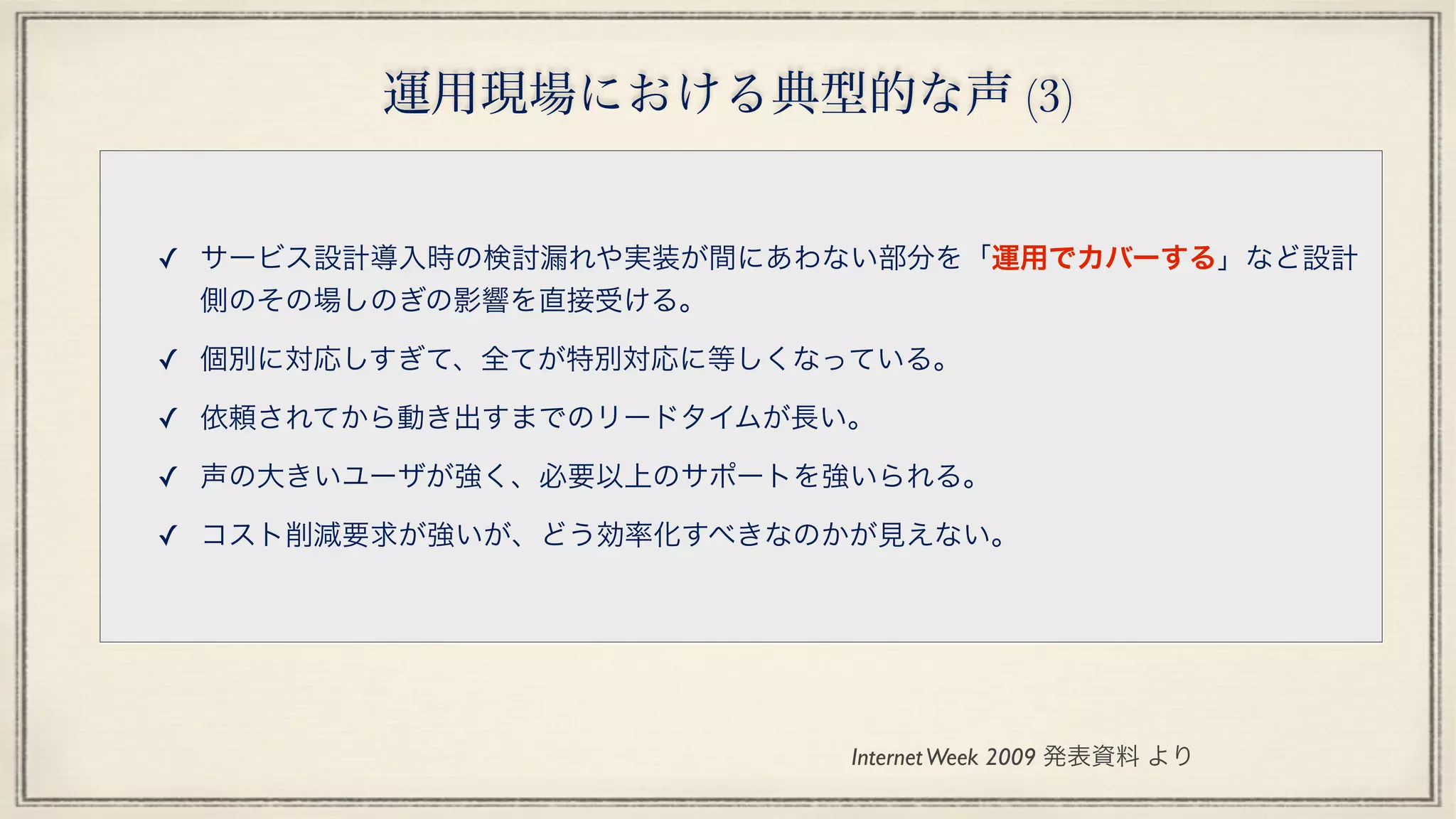 運用現場における典型的な声 (3)
✓ サービス設計導入時の検討漏れや実装が間にあわない部分を「運用でカバーする」など設計
側のその場しのぎの影響を直接受ける。
✓ 個別に対応しすぎて、全てが特別対応に等しくなっている。
✓ 依頼されてから動き出すまでのリードタイムが長い。
✓ 声の大きいユーザが強く、必要以上のサポートを強いられる。
✓ コスト削減要求が強いが、どう効率化すべきなのかが見えない。
InternetWeek 2009 発表資料 より
 