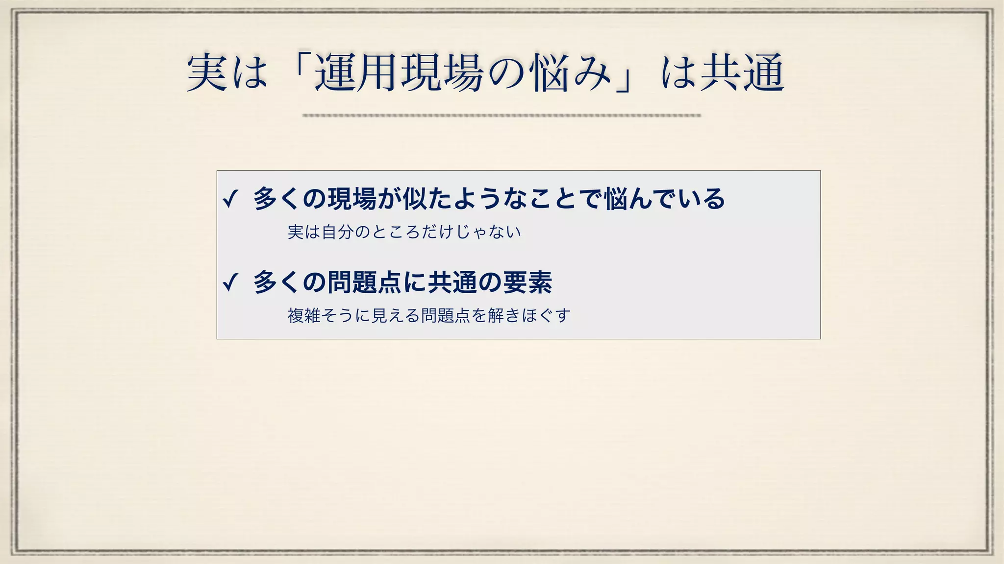 実は「運用現場の悩み」は共通
✓ 多くの現場が似たようなことで悩んでいる
実は自分のところだけじゃない
✓ 多くの問題点に共通の要素
複雑そうに見える問題点を解きほぐす
 