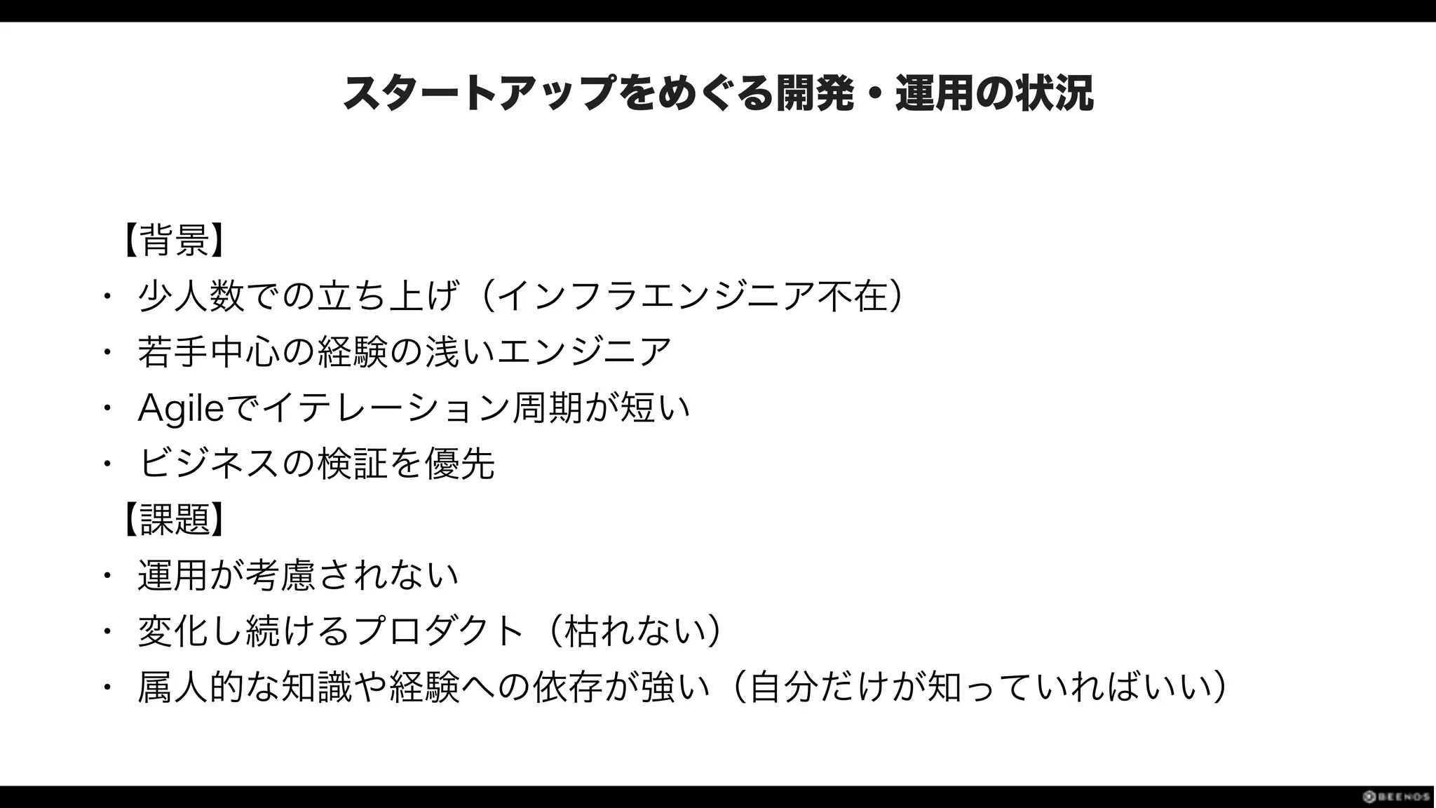 スタートアップをめぐる開発・運用の状況
【背景】
• 少人数での立ち上げ（インフラエンジニア不在）
• 若手中心の経験の浅いエンジニア
• Agileでイテレーション周期が短い
• ビジネスの検証を優先
【課題】
• 運用が考慮されない
• 変化し続けるプロダクト（枯れない）
• 属人的な知識や経験への依存が強い（自分だけが知っていればいい）
 