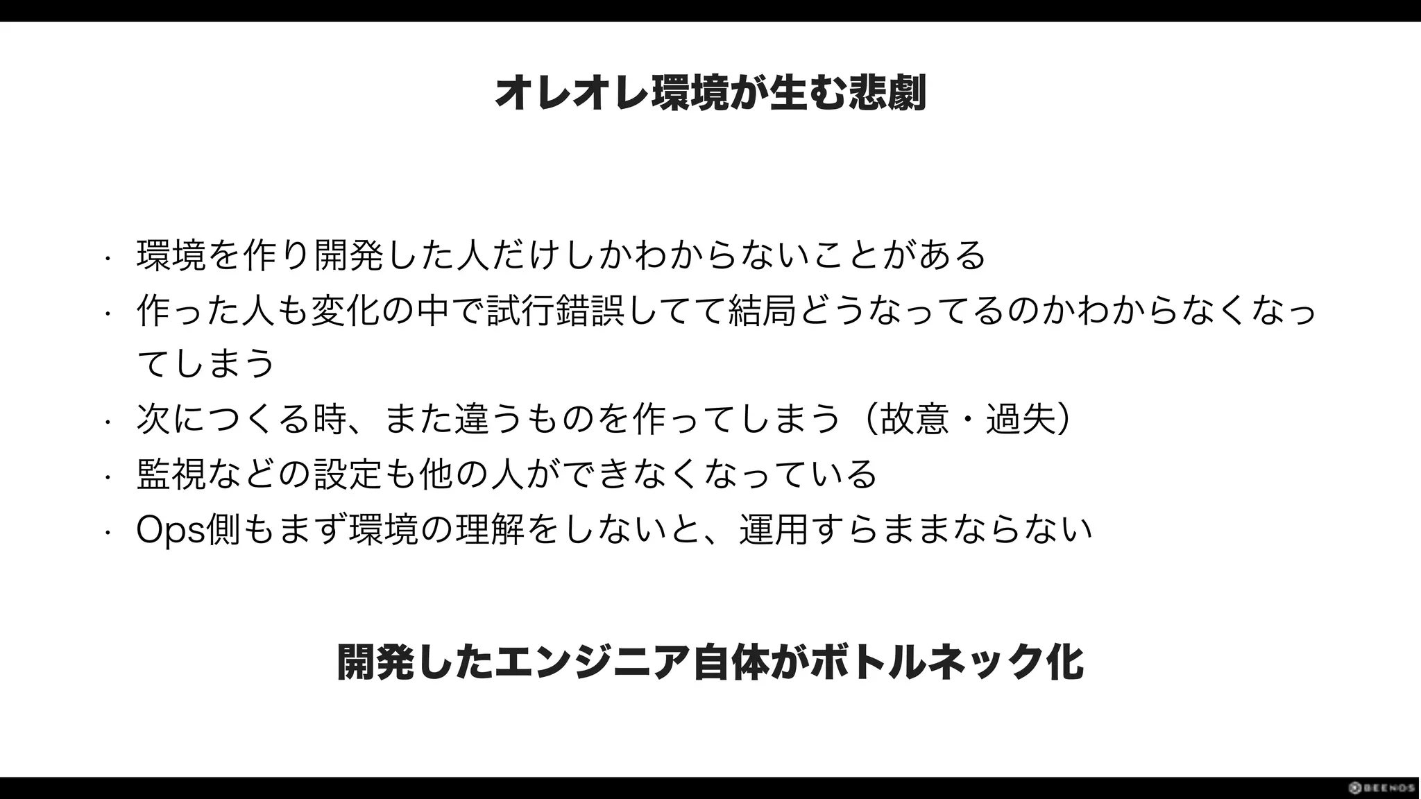 オレオレ環境が生む悲劇
• 環境を作り開発した人だけしかわからないことがある
• 作った人も変化の中で試行錯誤してて結局どうなってるのかわからなくなっ
てしまう
• 次につくる時、また違うものを作ってしまう（故意・過失）
• 監視などの設定も他の人ができなくなっている
• Ops側もまず環境の理解をしないと、運用すらままならない
開発したエンジニア自体がボトルネック化
 