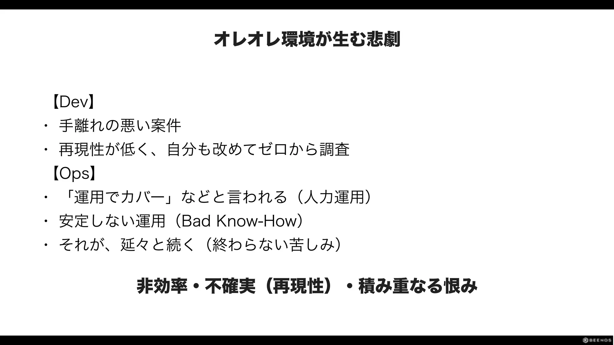 オレオレ環境が生む悲劇
【Dev】
• 手離れの悪い案件
• 再現性が低く、自分も改めてゼロから調査
【Ops】
• 「運用でカバー」などと言われる（人力運用）
• 安定しない運用（Bad Know-How）
• それが、延々と続く（終わらない苦しみ）
非効率・不確実（再現性）・積み重なる恨み
 