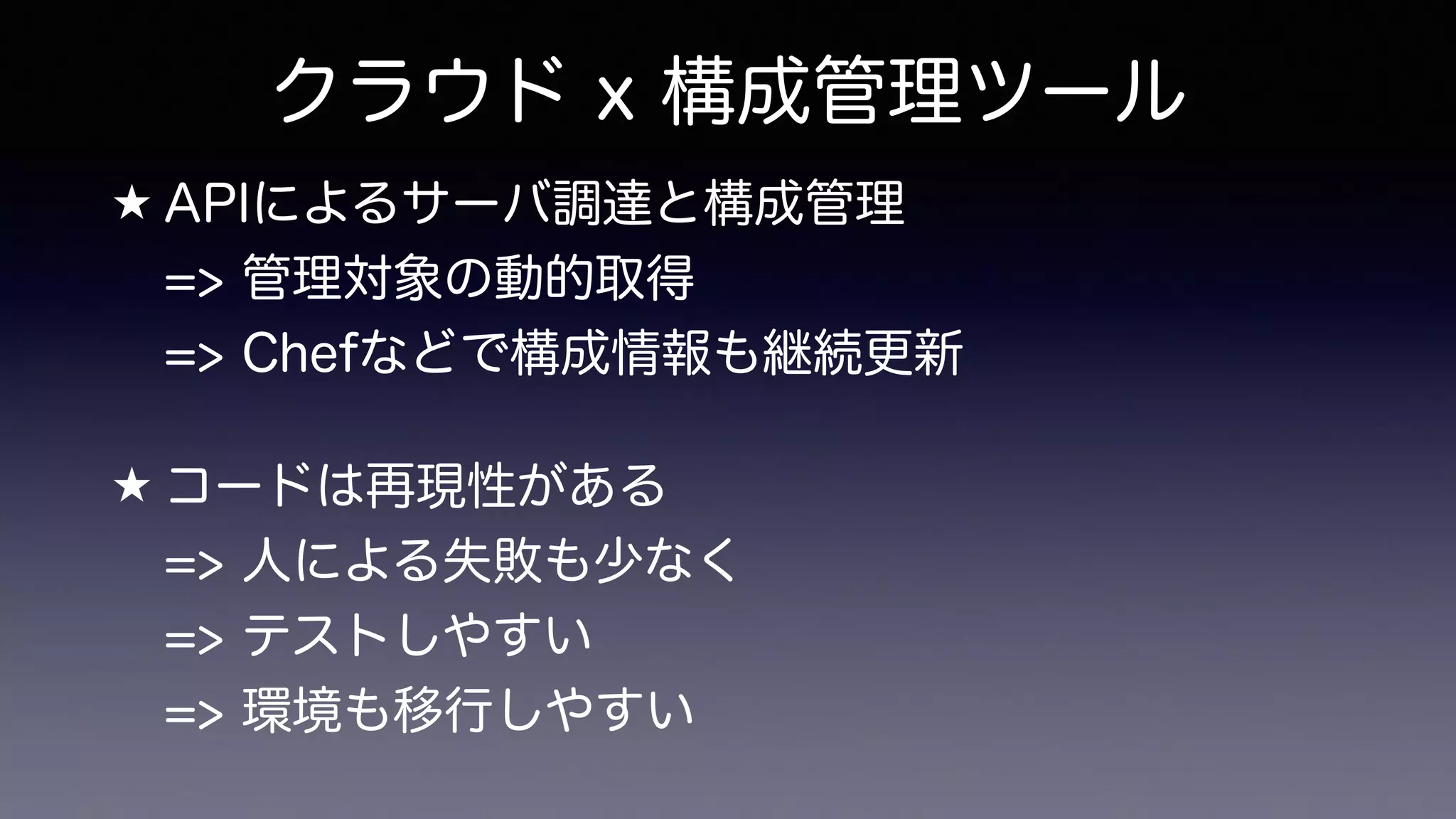 クラウド x 構成管理ツール
★ APIによるサーバ調達と構成管理 
=> 管理対象の動的取得 
=> Chefなどで構成情報も継続更新
★ コードは再現性がある 
=> 人による失敗も少なく 
=> テストしやすい 
=> 環境も移行しやすい
 