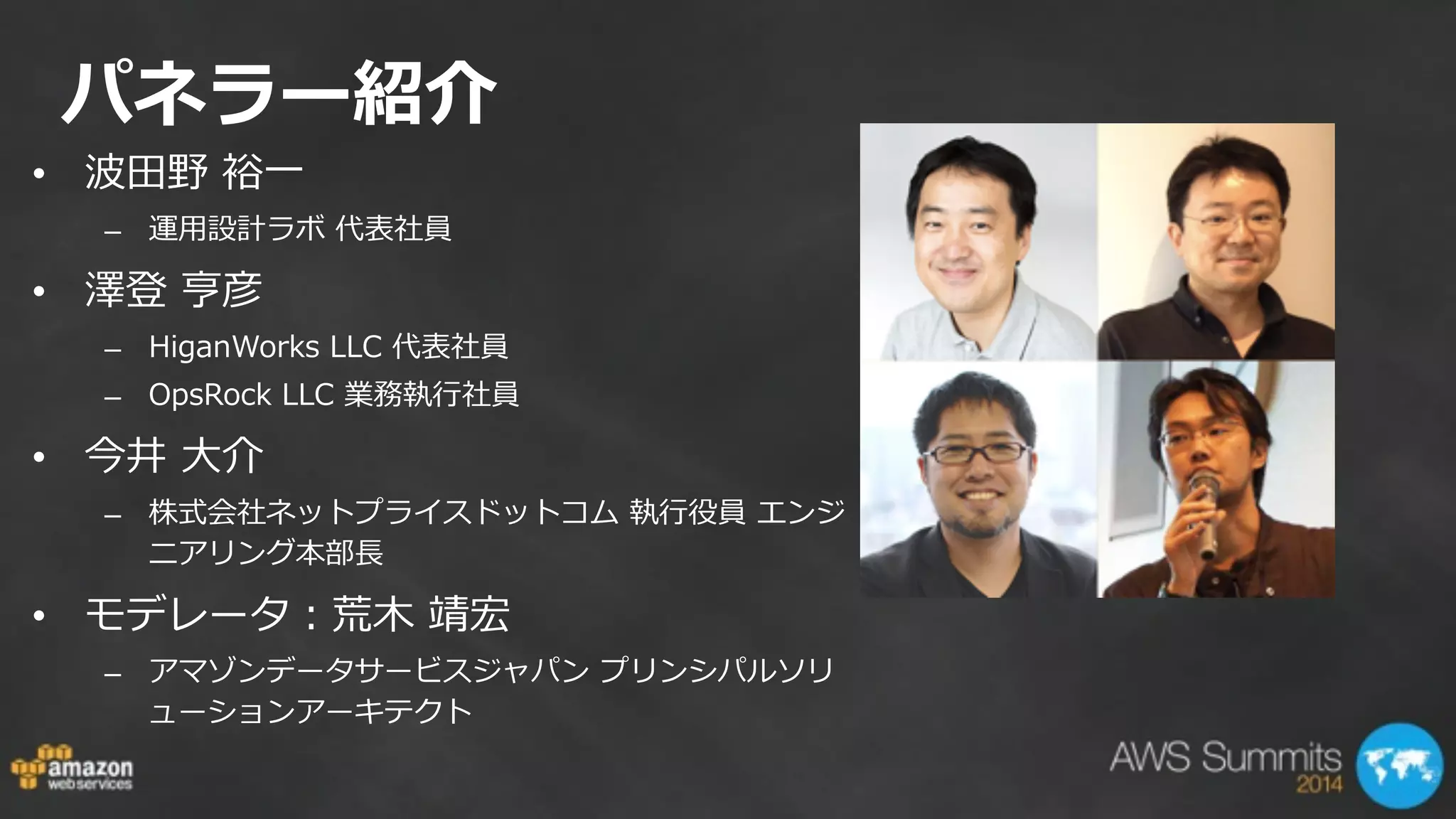 パネラー紹介
• 波⽥田野  裕⼀一  
– 運⽤用設計ラボ  代表社員  
• 澤登  亨彦    
– HiganWorks  LLC  代表社員  
– OpsRock  LLC  業務執⾏行行社員  
• 今井  ⼤大介    
– 株式会社ネットプライスドットコム  執⾏行行役員  エンジ
ニアリング本部⻑⾧長  
• モデレータ：荒⽊木  靖宏  
– アマゾンデータサービスジャパン  プリンシパルソリ
ューションアーキテクト
 