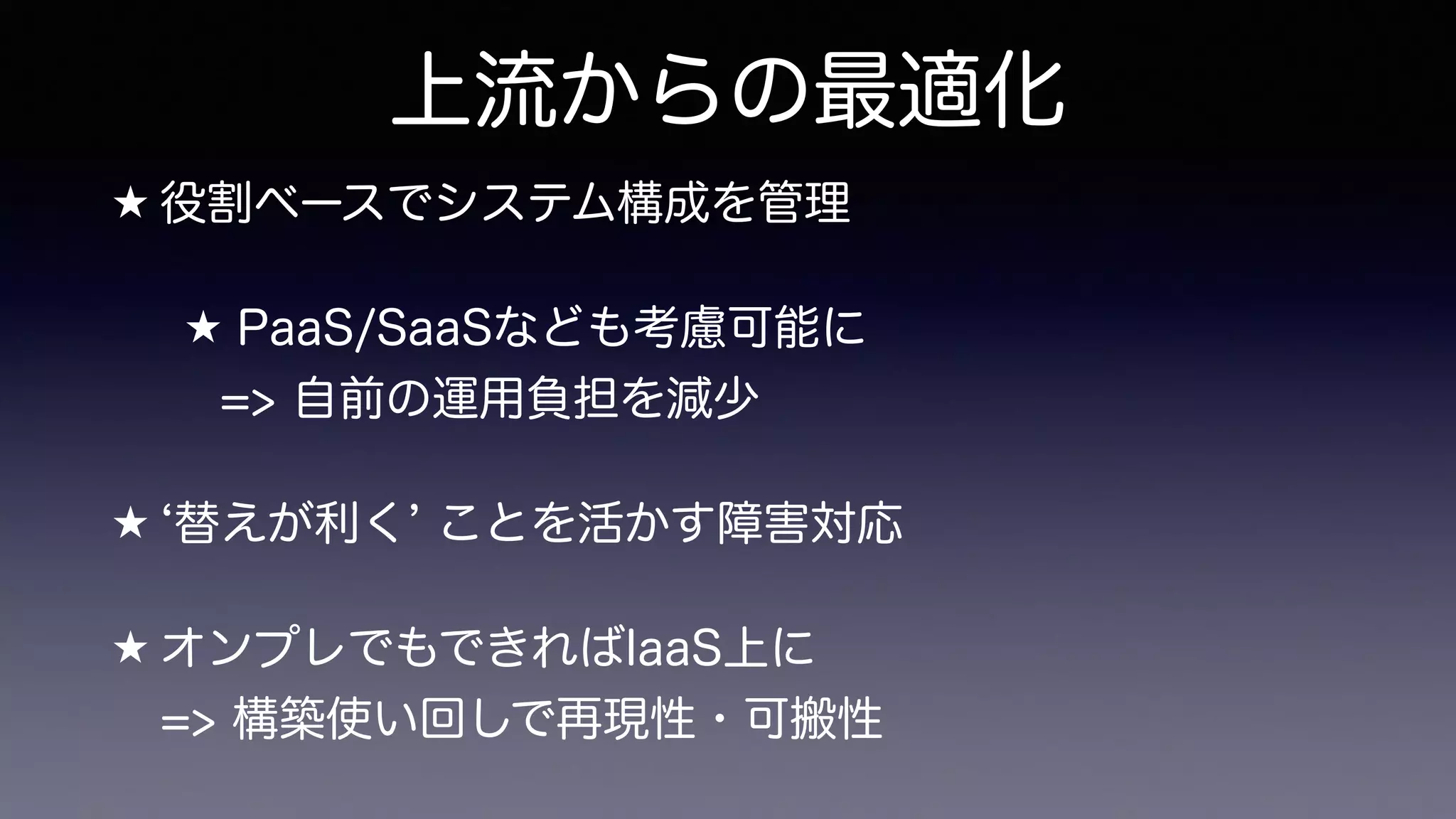 上流からの最適化
★ 役割ベースでシステム構成を管理
★ PaaS/SaaSなども考慮可能に 
=> 自前の運用負担を減少
★ 替えが利く ことを活かす障害対応
★ オンプレでもできればIaaS上に 
=> 構築使い回しで再現性・可搬性
 