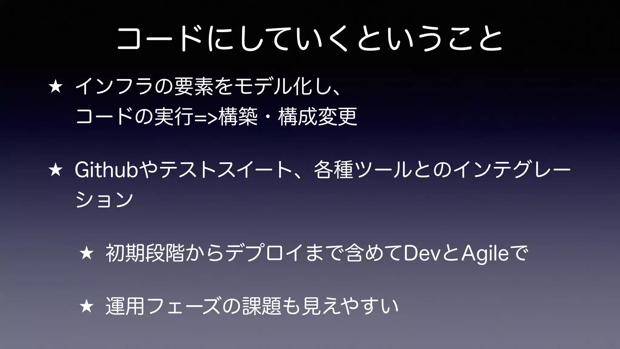 コードにしていくということ
★ インフラの要素をモデル化し、 
コードの実行=>構築・構成変更
★ Githubやテストスイート、各種ツールとのインテグレー
ション
★ 初期段階からデプロイまで含めてDevとAgileで
★ 運用フェーズの課題も見えやすい
 