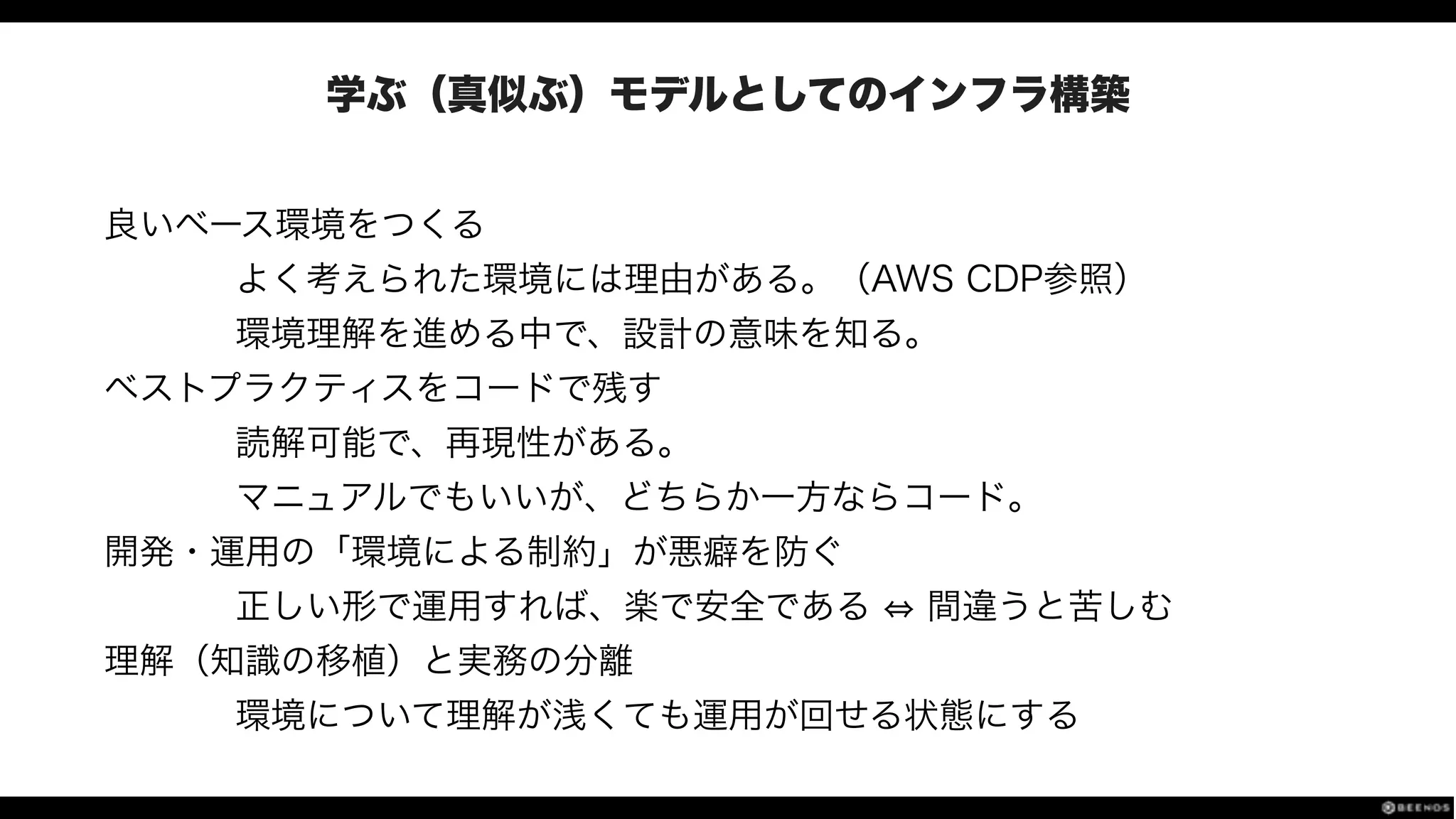 学ぶ（真似ぶ）モデルとしてのインフラ構築
良いベース環境をつくる
よく考えられた環境には理由がある。（AWS CDP参照）
環境理解を進める中で、設計の意味を知る。
ベストプラクティスをコードで残す
読解可能で、再現性がある。
マニュアルでもいいが、どちらか一方ならコード。
開発・運用の「環境による制約」が悪癖を防ぐ
正しい形で運用すれば、楽で安全である 間違うと苦しむ
理解（知識の移植）と実務の分離
環境について理解が浅くても運用が回せる状態にする
 