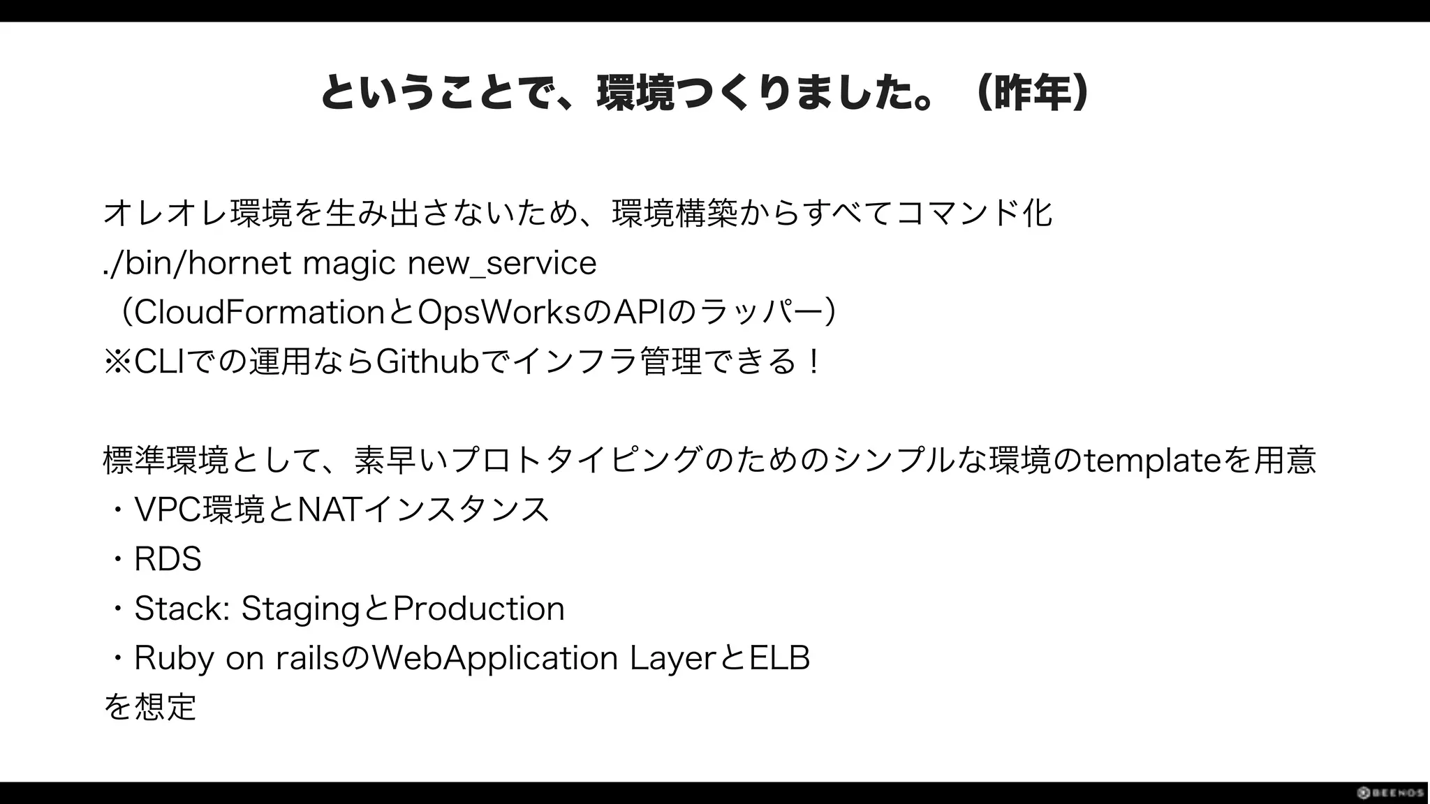 ということで、環境つくりました。（昨年）
オレオレ環境を生み出さないため、環境構築からすべてコマンド化
./bin/hornet magic new_service
（CloudFormationとOpsWorksのAPIのラッパー）
※CLIでの運用ならGithubでインフラ管理できる！
!
標準環境として、素早いプロトタイピングのためのシンプルな環境のtemplateを用意
・VPC環境とNATインスタンス
・RDS
・Stack: StagingとProduction
・Ruby on railsのWebApplication LayerとELB
を想定
 
