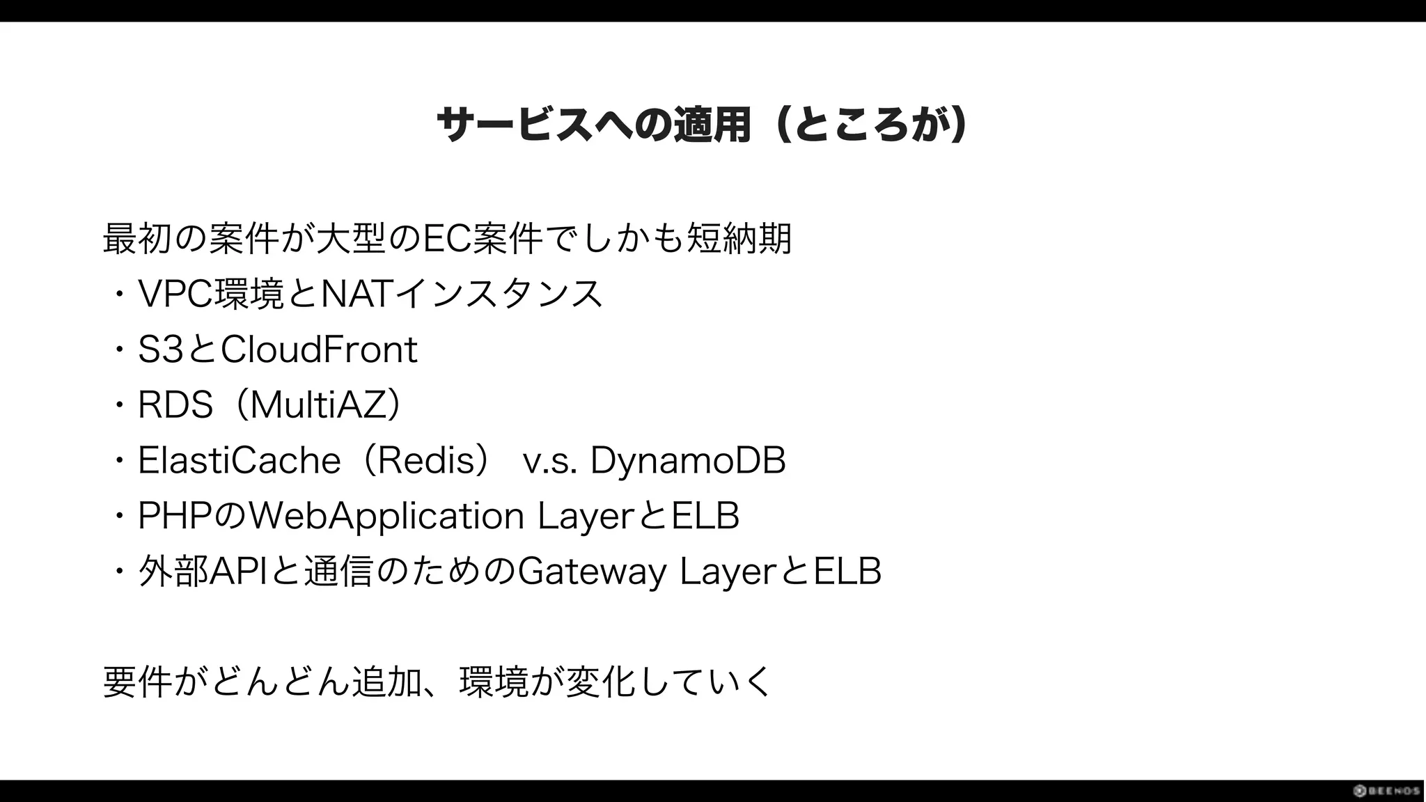 サービスへの適用（ところが）
最初の案件が大型のEC案件でしかも短納期
・VPC環境とNATインスタンス
・S3とCloudFront
・RDS（MultiAZ）
・ElastiCache（Redis） v.s. DynamoDB
・PHPのWebApplication LayerとELB
・外部APIと通信のためのGateway LayerとELB
!
要件がどんどん追加、環境が変化していく
 