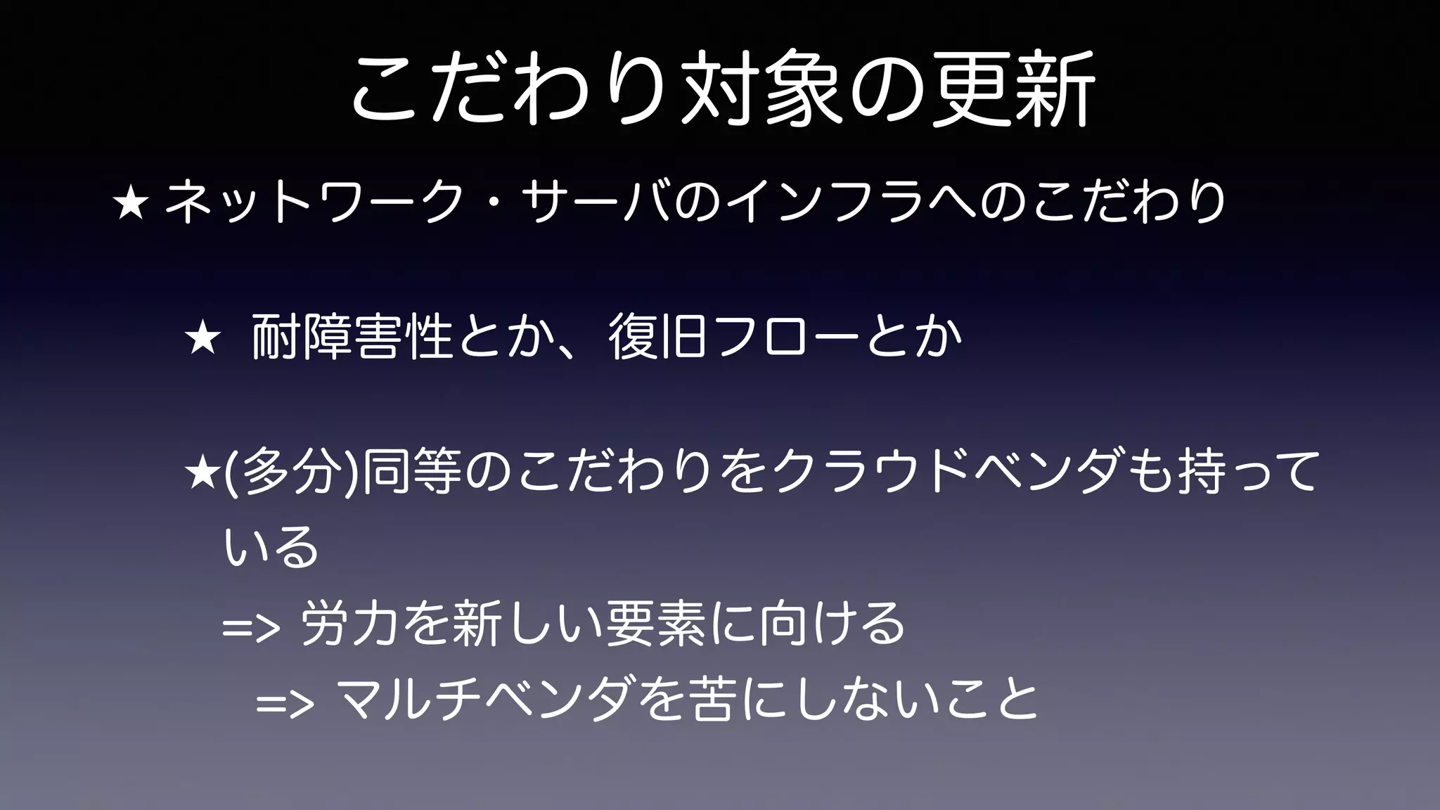 こだわり対象の更新
★ ネットワーク・サーバのインフラへのこだわり
★ 耐障害性とか、復旧フローとか
★(多分)同等のこだわりをクラウドベンダも持って
いる 
=> 労力を新しい要素に向ける 
=> マルチベンダを苦にしないこと
 