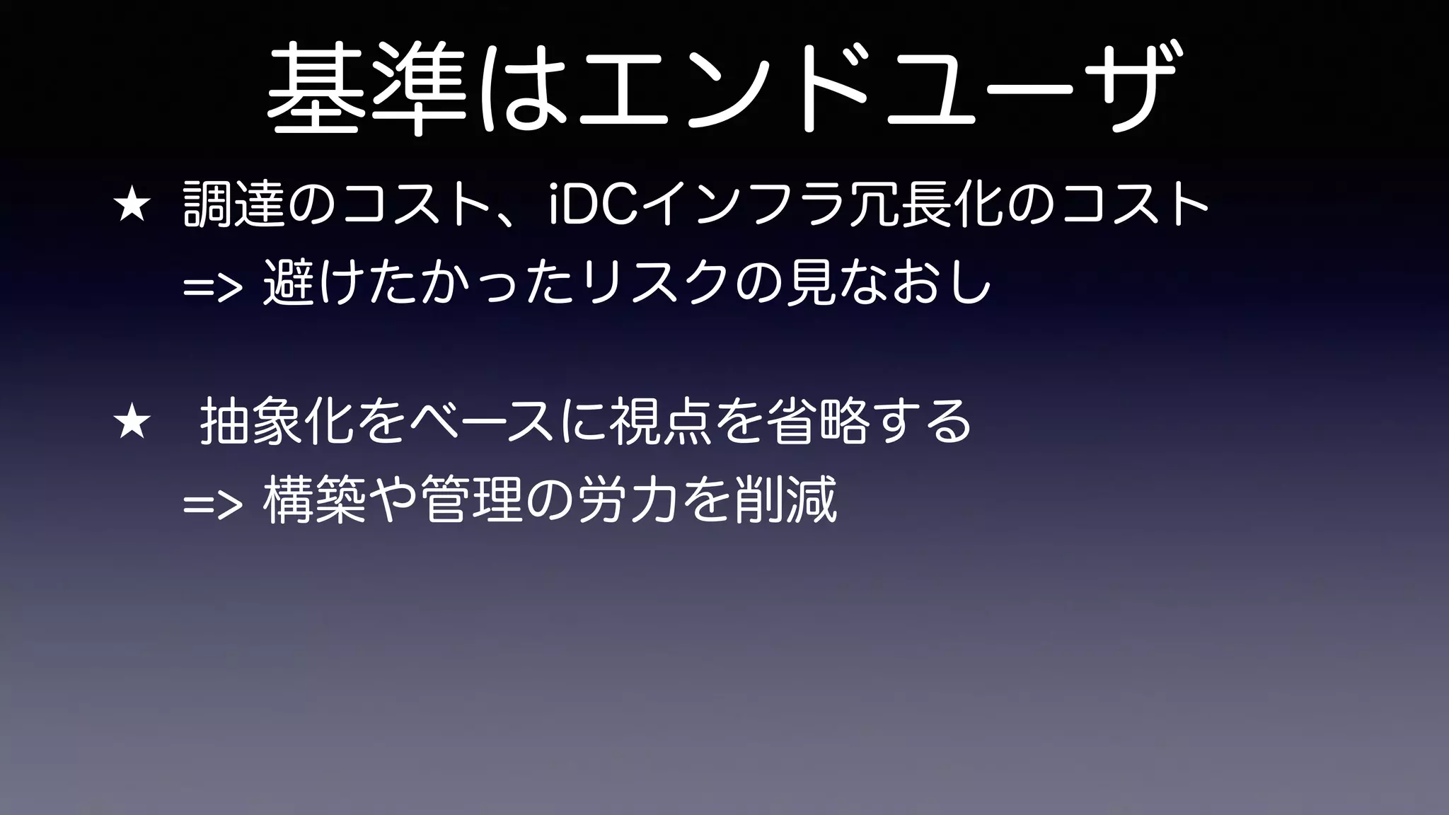 基準はエンドユーザ
★ 調達のコスト、iDCインフラ冗長化のコスト 
=> 避けたかったリスクの見なおし
★ 抽象化をベースに視点を省略する 
=> 構築や管理の労力を削減
 