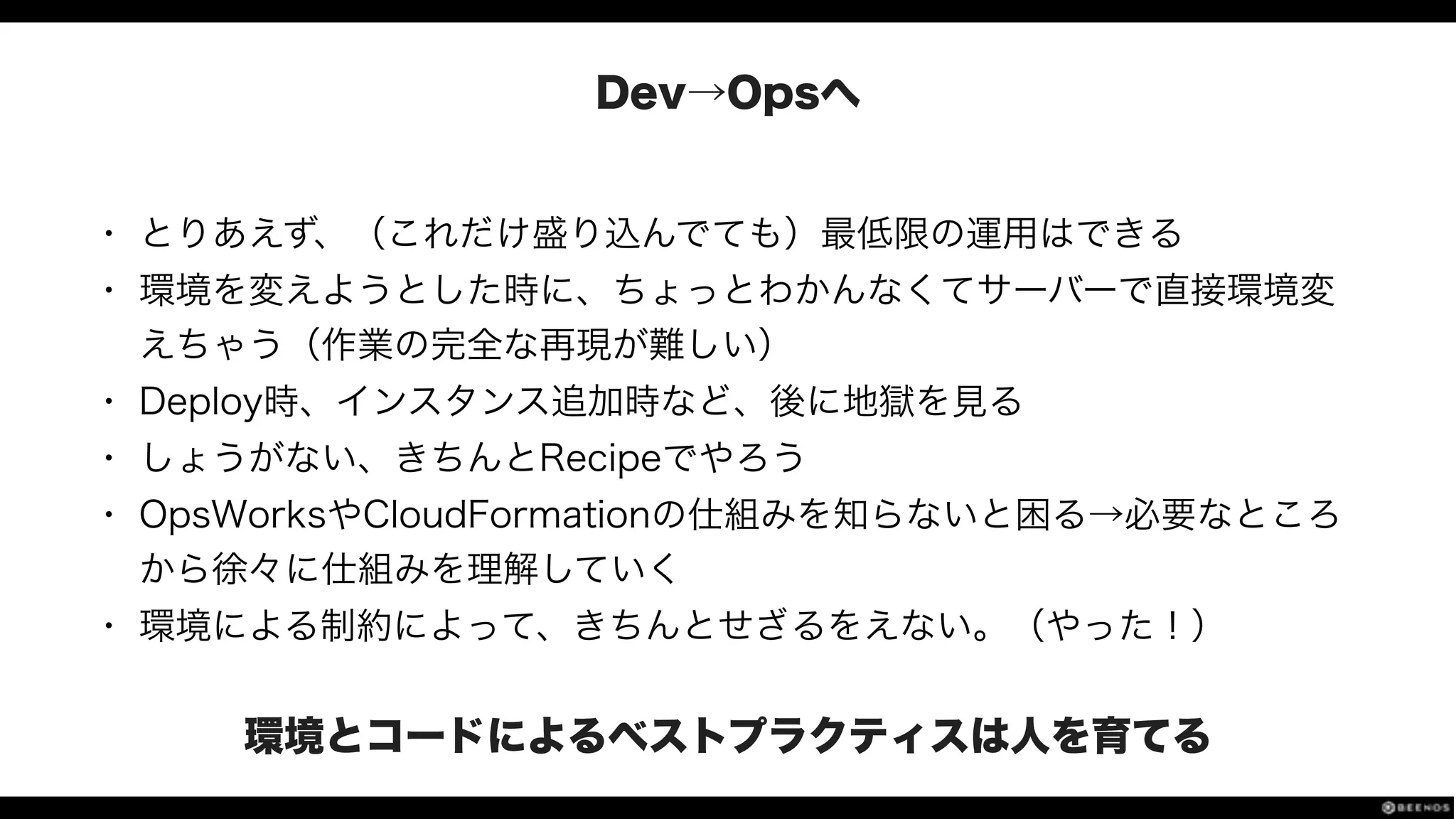 Dev→Opsへ
• とりあえず、（これだけ盛り込んでても）最低限の運用はできる
• 環境を変えようとした時に、ちょっとわかんなくてサーバーで直接環境変
えちゃう（作業の完全な再現が難しい）
• Deploy時、インスタンス追加時など、後に地獄を見る
• しょうがない、きちんとRecipeでやろう
• OpsWorksやCloudFormationの仕組みを知らないと困る→必要なところ
から徐々に仕組みを理解していく
• 環境による制約によって、きちんとせざるをえない。（やった！）
環境とコードによるベストプラクティスは人を育てる
 