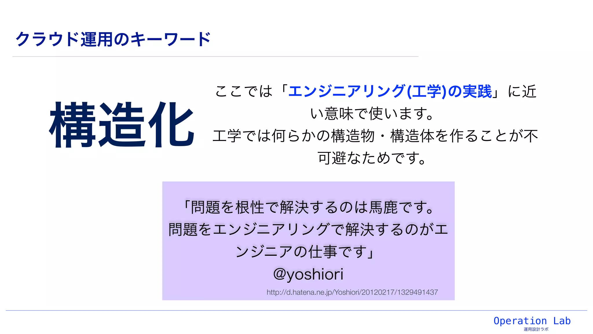 Operation Lab
運用設計ラボ
クラウド運用のキーワード
「問題を根性で解決するのは馬鹿です。
問題をエンジニアリングで解決するのがエ
ンジニアの仕事です」
@yoshiori
構造化
ここでは「エンジニアリング(工学)の実践」に近
い意味で使います。
工学では何らかの構造物・構造体を作ることが不
可避なためです。
http://d.hatena.ne.jp/Yoshiori/20120217/1329491437
 