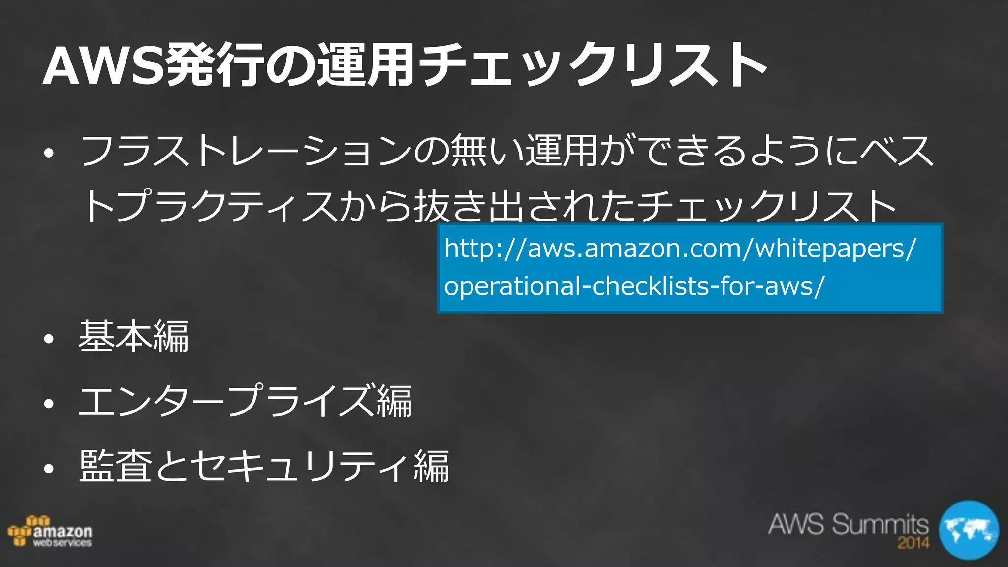 AWS発⾏行行の運⽤用チェックリスト
• フラストレーションの無い運⽤用ができるようにベス
トプラクティスから抜き出されたチェックリスト  
!
• 基本編  
• エンタープライズ編  
• 監査とセキュリティ編
http://aws.amazon.com/whitepapers/
operational-‐‑‒checklists-‐‑‒for-‐‑‒aws/
 