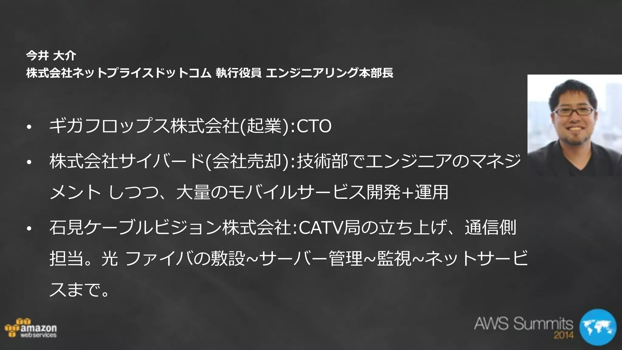 今井  ⼤大介   
株式会社ネットプライスドットコム  執⾏行行役員  エンジニアリング本部⻑⾧長 
• ギガフロップス株式会社(起業):CTO  
• 株式会社サイバード(会社売却):技術部でエンジニアのマネジ
メント  しつつ、⼤大量量のモバイルサービス開発+運⽤用    
• ⽯石⾒見見ケーブルビジョン株式会社:CATV局の⽴立立ち上げ、通信側
担当。光  ファイバの敷設~∼サーバー管理理~∼監視~∼ネットサービ
スまで。  
 