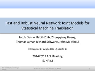 Fast and Robust Neural Network Joint Models for
Statistical Machine Translation
Jacob Devlin, Rabih Zbib, Zhongqiang Huang,
Thomas Lamar, Richard Schwarts, John Mackhoul
Introducing by Yusuke Oda (@odashi_t)
2014/7/17 ACL Reading
IS, NAIST
1
2014/7/17 (ACL Reading at
NAIST)
©2014 by Yusuke Oda, AHC-Lab, IS, NAIST
 