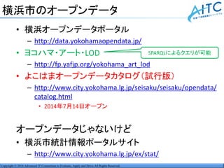 Copyright © 2014 Advanced IT Consortium to Evaluate, Apply and Drive All Rights Reserved.
横浜市のオープンデータ
• 横浜オープンデータポータル
– http://data.yokohamaopendata.jp/
• ヨコハマ・アート・LOD
– http://fp.yafjp.org/yokohama_art_lod
• よこはまオープンデータカタログ（試行版）
– http://www.city.yokohama.lg.jp/seisaku/seisaku/opendata/
catalog.html
• 2014年7月14日オープン
オープンデータじゃないけど
• 横浜市統計情報ポータルサイト
– http://www.city.yokohama.lg.jp/ex/stat/
SPARQLによるクエリが可能
 