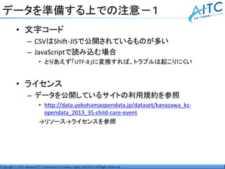 Copyright © 2014 Advanced IT Consortium to Evaluate, Apply and Drive All Rights Reserved.
データを準備する上での注意－１
• 文字コード
– CSVはShift-JISで公開されているものが多い
– JavaScriptで読み込む場合
• とりあえず「UTF-8」に変換すれば、トラブルは起こりにくい
• ライセンス
– データを公開しているサイトの利用規約を参照
• http://data.yokohamaopendata.jp/dataset/kanazawa_kz-
opendata_2013_35-child-care-event
→リソース→ライセンスを参照
 