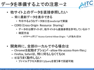 Copyright © 2014 Advanced IT Consortium to Evaluate, Apply and Drive All Rights Reserved.
データを準備する上での注意－２
• 他サイト上のデータを直接参照したい
– 常に最新データを表示できる
• 今日やるようなデータ加工をJavaScriptで実装
– CORS（Cross-Origin Resource Sharing）
• データの公開サイトが、他サイトから直接参照を許可しているか？
• 確認方法
– HTTPヘッダに「 Access-Control-Allow-Origin: *」があればOK
• 開発時に、全部ローカルでやる場合は
– Chromeは起動オプション「--allow-file-access-from-files」
– Firefox, Safariは、特に何もしなくてもOK
– IEはうまく動作しない
• ファイルアクセス部分にjQueryを使う事で回避可能
 