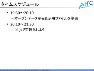 Copyright © 2014 Advanced IT Consortium to Evaluate, Apply and Drive All Rights Reserved.
タイムスケジュール
• 19:30～20:10
– オープンデータから表示用ファイルを準備
• 20:10～21:30
– D3.jsで可視化しよう
 