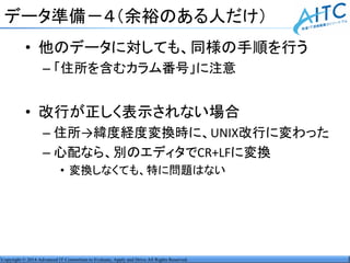 Copyright © 2014 Advanced IT Consortium to Evaluate, Apply and Drive All Rights Reserved.
データ準備－４（余裕のある人だけ）
• 他のデータに対しても、同様の手順を行う
– 「住所を含むカラム番号」に注意
• 改行が正しく表示されない場合
– 住所→緯度経度変換時に、UNIX改行に変わった
– 心配なら、別のエディタでCR+LFに変換
• 変換しなくても、特に問題はない
 