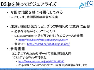 Copyright © 2014 Advanced IT Consortium to Evaluate, Apply and Drive All Rights Reserved.
D3.jsを使ってビジュアライズ
• 今回は地図を軸に可視化してみる
– D3.js は、地図描画の機能が充実
• 注意：地図は楽だけど、グラフを描くのは意外に面倒
– 必要な部品がそろっているだけ
– D3.js Examples → 各グラフを描くためのソースを参照
• https://github.com/mbostock/d3/wiki/Gallery
– 参考URL http://postd.cc/what-d3js-is-not/
• 参考書籍
エンジニアのための データ可視化[実践]入門
~D3.jsによるWebの可視化
• http://www.amazon.co.jp/dp/4774163260
• D3.js はほとんど出てこないけど、「可視化」の理解が深まります
 