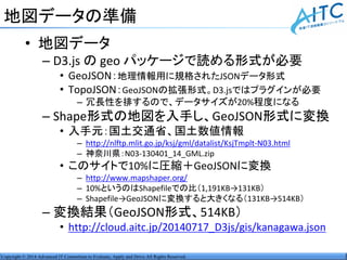 Copyright © 2014 Advanced IT Consortium to Evaluate, Apply and Drive All Rights Reserved.
地図データの準備
• 地図データ
– D3.js の geo パッケージで読める形式が必要
• GeoJSON：地理情報用に規格されたJSONデータ形式
• TopoJSON：GeoJSONの拡張形式。D3.jsではプラグインが必要
– 冗長性を排するので、データサイズが20%程度になる
– Shape形式の地図を入手し、GeoJSON形式に変換
• 入手元：国土交通省、国土数値情報
– http://nlftp.mlit.go.jp/ksj/gml/datalist/KsjTmplt-N03.html
– 神奈川県：N03-130401_14_GML.zip
• このサイトで10%に圧縮＋GeoJSONに変換
– http://www.mapshaper.org/
– 10%というのはShapefileでの比（1,191KB→131KB）
– Shapefile→GeoJSONに変換すると大きくなる（131KB→514KB）
– 変換結果（GeoJSON形式、514KB）
• http://cloud.aitc.jp/20140717_D3js/gis/kanagawa.json
 