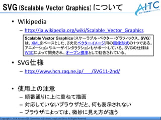 Copyright © 2014 Advanced IT Consortium to Evaluate, Apply and Drive All Rights Reserved.
SVG(Scalable Vector Graphics)について
• Wikipedia
– http://ja.wikipedia.org/wiki/Scalable_Vector_Graphics
• SVG仕様
– http://www.hcn.zaq.ne.jp/___/SVG11-2nd/
• 使用上の注意
– 順番通りに上に重ねて描画
– 対応していないブラウザだと、何も表示されない
– ブラウザによっては、微妙に見え方が違う
Scalable Vector Graphics（スケーラブル・ベクター・グラフィックス、SVG）
は、XMLをベースとした、2次元ベクターイメージ用の画像形式の1つである。
アニメーションやユーザインタラクションもサポートしている。SVGの仕様は
W3Cによって開発され、オープン標準として勧告されている。
 