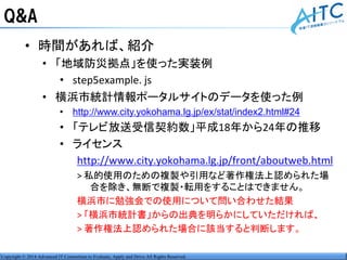 Copyright © 2014 Advanced IT Consortium to Evaluate, Apply and Drive All Rights Reserved.
Q&A
• 時間があれば、紹介
• 「地域防災拠点」を使った実装例
• step5example. js
• 横浜市統計情報ポータルサイトのデータを使った例
• http://www.city.yokohama.lg.jp/ex/stat/index2.html#24
• 「テレビ放送受信契約数」平成18年から24年の推移
• ライセンス
http://www.city.yokohama.lg.jp/front/aboutweb.html
> 私的使用のための複製や引用など著作権法上認められた場
合を除き、無断で複製・転用をすることはできません。
横浜市に勉強会での使用について問い合わせた結果
> 「横浜市統計書」からの出典を明らかにしていただければ、
> 著作権法上認められた場合に該当すると判断します。
 