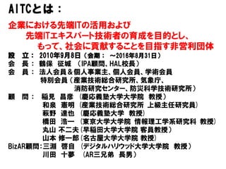 企業における先端ITの活用および
先端ITエキスパート技術者の育成を目的とし、
もって、社会に貢献することを目指す非営利団体
設 立： 2010年9月8日（会期： ～2016年8月31日）
会 長 ： 鶴保 征城 （IPA顧問、HAL校長）
会 員 ： 法人会員＆個人事業主、個人会員、学術会員
特別会員 （産業技術総合研究所、気象庁、
消防研究センター、防災科学技術研究所）
顧 問 ： 稲見 昌彦 (慶応義塾大学大学院 教授）
和泉 憲明 (産業技術総合研究所 上級主任研究員)
萩野 達也 (慶応義塾大学 教授)
橋田 浩一 (東京大学大学院 情報理工学系研究科 教授)
丸山 不二夫(早稲田大学大学院 客員教授）
山本 修一郎(名古屋大学大学院 教授)
BizAR顧問：三淵 啓自 (デジタルハリウッド大学大学院 教授）
川田 十夢 (AR三兄弟 長男）
AITCとは：
 