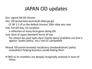 JAPAN OD updates
Oct: signed G8 OD Charter
Dec: OD portal beta launched! (data.go.jp)
CC BY 2.1 JP as the default license/ 10K+ data sets now
Feb: Intl OD Day: 32 Localities
a reflection of many local govts doing OD
July: Govt of Japan Standard Terms of Use
For almost ALL govt web sites/ mostly open/ prohibits use that is
against “public policy,” etc./ not CC-compatible
Ahead: OD portal renewal/ vocabulary standardization/ policy
evaluation/ helping business uses& finding them
# OKFJ or its members are deeply/ marginally involved in most of
these.
 