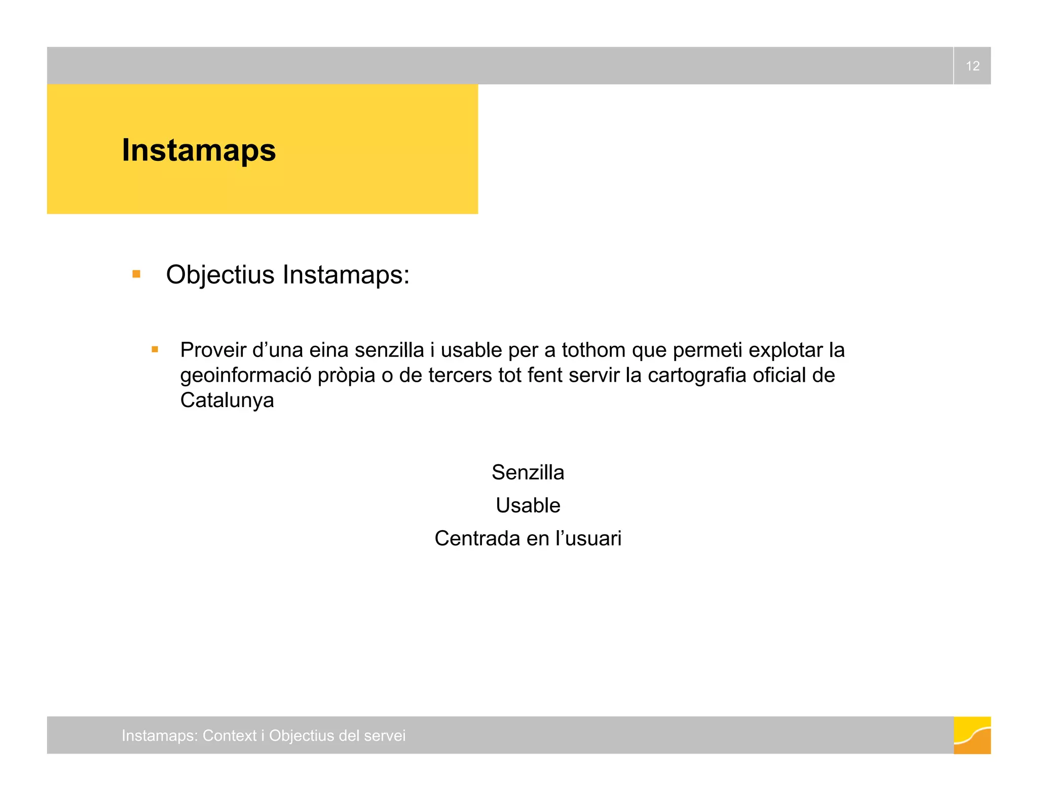 Instamaps 
12 
 Objectius Instamaps: 
 Proveir d’una eina senzilla i usable per a tothom que permeti explotar la 
geoinformació pròpia o de tercers tot fent servir la cartografia oficial de 
Catalunya 
Senzilla 
Usable 
Centrada en l’usuari 
Instamaps: Context i Objectius del servei 
 