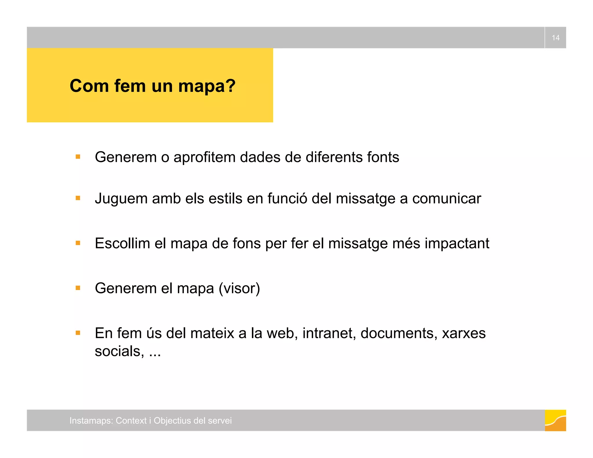 14 
Com fem un mapa? 
 Generem o aprofitem dades de diferents fonts 
 Juguem amb els estils en funció del missatge a comunicar 
 Escollim el mapa de fons per fer el missatge més impactant 
 Generem el mapa (visor) 
 En fem ús del mateix a la web, intranet, documents, xarxes 
socials, ... 
Instamaps: Context i Objectius del servei 
 