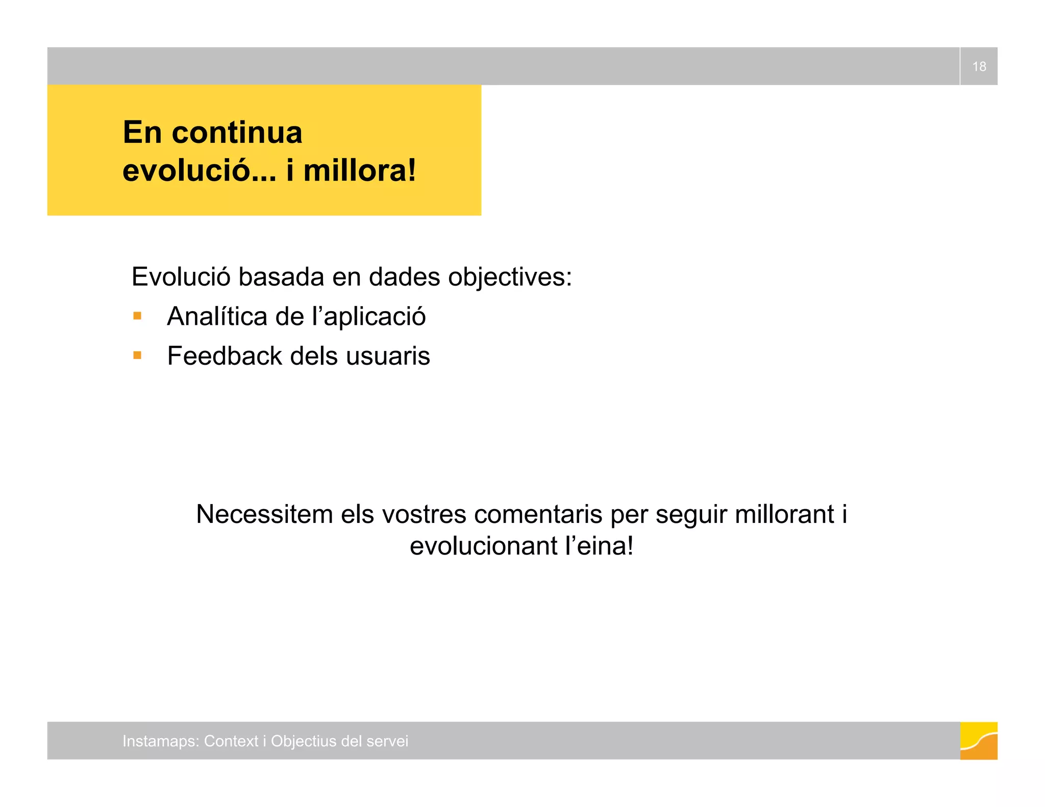 En continua 
18 
evolució... i millora! 
Evolució basada en dades objectives: 
 Analítica de l’aplicació 
 Feedback dels usuaris 
Necessitem els vostres comentaris per seguir millorant i 
evolucionant l’eina! 
Instamaps: Context i Objectius del servei 
 