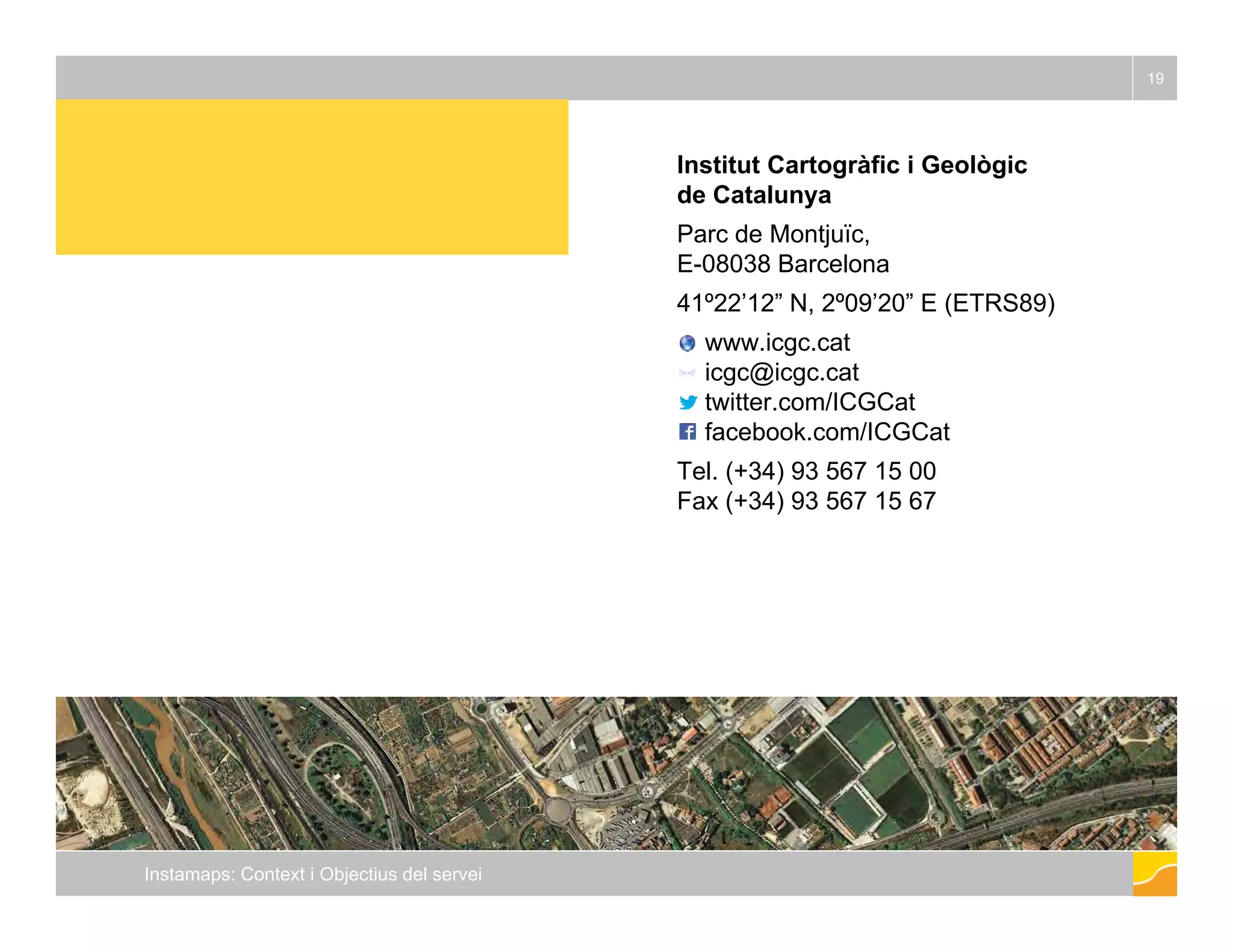 Institut Cartogràfic i Geològic 
19 
g g 
de Catalunya 
Parc de Montjuïc, 
E-08038 Barcelona 
41º22’’12”” N, 2º09’’20”” E (ETRS89) 
www.icgc.cat 
icgc@icgc.cat 
twitter.com/ICGCat 
facebook.com/ICGCat 
Tel. (+34) 93 567 15 00 
Fax (+34) 93 567 15 67 
Instamaps: Context i Objectius del servei 
