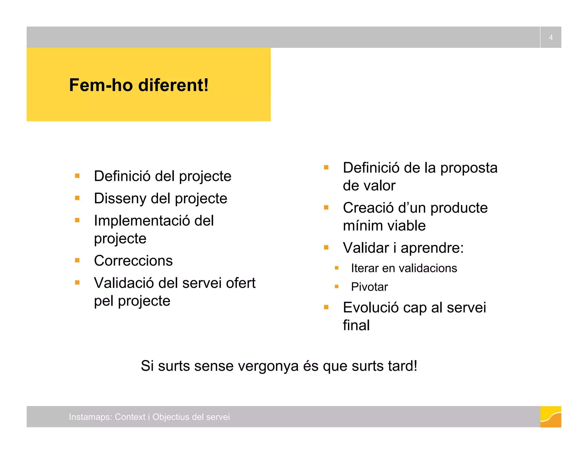 Fem ho diferent! 
4 
Fem- Definició del projecte 
 Disseny del  Definició de la proposta 
de valor 
projecte 
 Implementació del 
projecte 
C i 
 Creació d’un producte 
mínim viable 
 Validar i aprendre: 
 Correccions 
 Validació del servei ofert 
pel projecte 
p 
 Iterar en validacions 
 Pivotar 
 Evolució cap al servei 
final 
Si surts sense vergonya és que surts tard! 
Instamaps: Context i Objectius del servei 
 