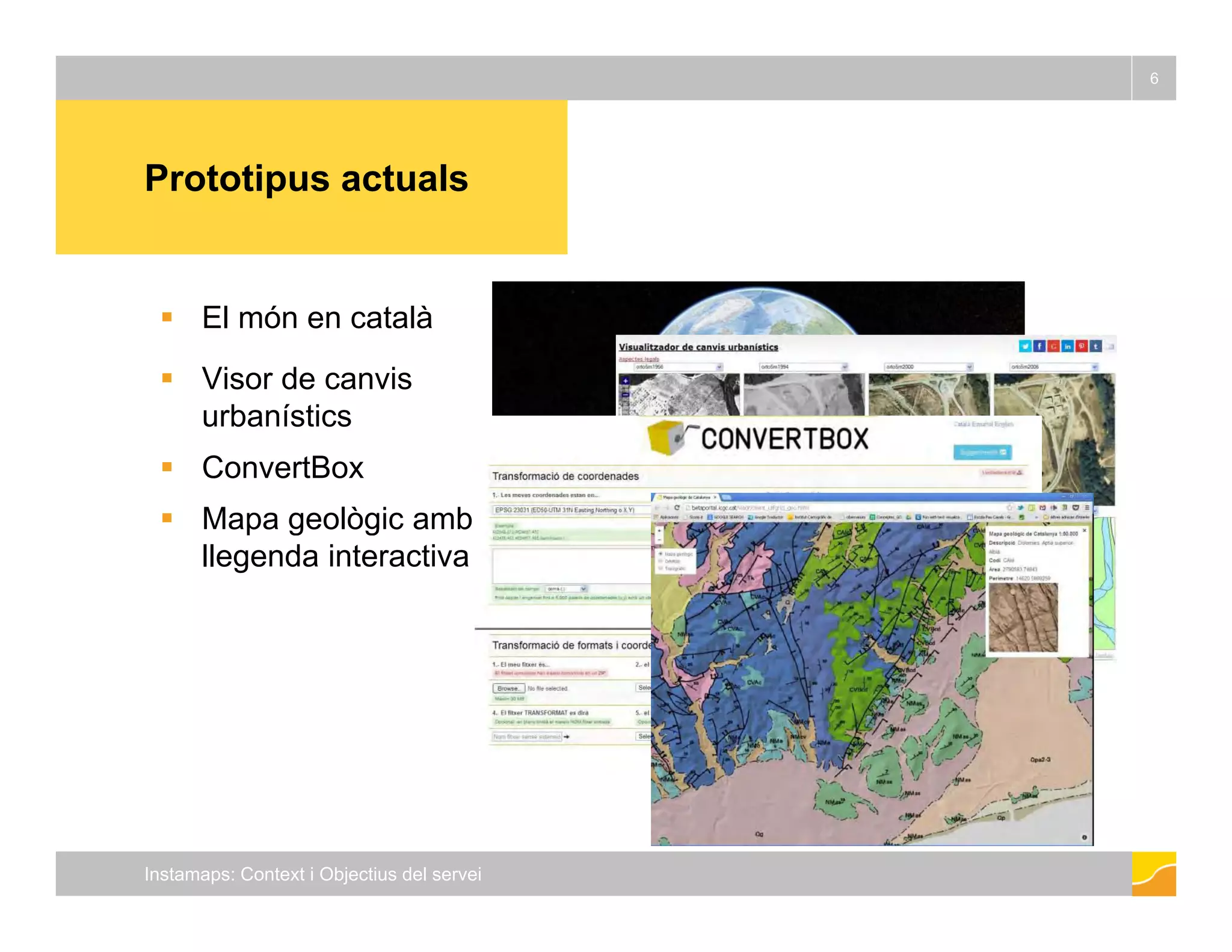 6 
Prototipus actuals 
 El món en català 
 Visor de canvis 
urbanístics 
 ConvertBox 
 Mapa geològic amb 
llegenda interactiva 
Instamaps: Context i Objectius del servei 
 