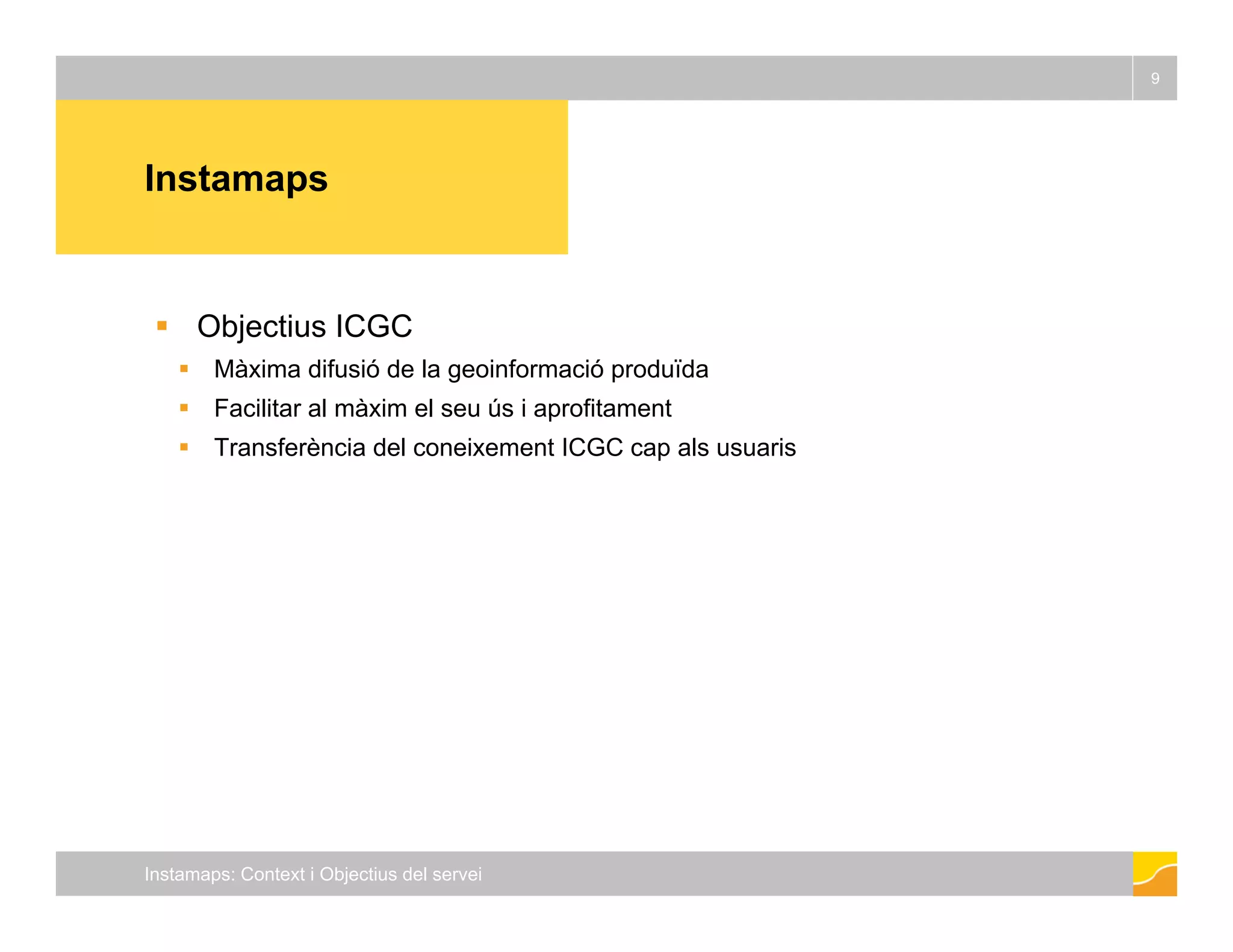 Instamaps 
9 
 Objectius ICGC 
 Màxima difusió de la geoinformació produïda 
 Facilitar al màxim el seu ús i aprofitament 
 Transferència del coneixement ICGC cap als usuaris 
Instamaps: Context i Objectius del servei 
 