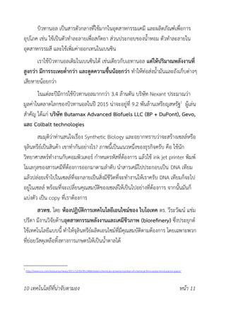 บิวทานอล เป็นสารตัวกลางที่ใช้มากในอุตสาหกรรมเคมี และผลิตภัณฑ์เพื่อการ
อุปโภค เช่น ใช้เป็นตัวทำละลายเพื่อสกัดยา ส่วนประกอบของน้ำหอม ตัวทำละลายใน
อุตสาหกรรมสี และใช้เพิ่มค่าออกเทนในเบนซิน
เราใช้บิวทานอลเติมในเบนซินได้ เช่นเดียวกับเอทานอล แต่ให้ปริมาณพลังงานที่
สูงกว่า มีการระเหยต่ำกว่า และดูดความชื้นน้อยกว่า ทำให้ท่อส่งน้ำมันและถังเก็บต่างๆ
เสียหายน้อยกว่า
ในแต่ละปีมีการใช้บิวทานอลมากกว่า 3.4 ล้านตัน บริษัท Nexant ประมาณว่า
มูลค่าในตลาดโลกของบิวทานอลในปี 2015 น่าจะอยู่ที่ 9.2 พันล้านเหรียญสหรัฐ1
ผู้เล่น
สำคัญ ได้แก่ บริษัท Butamax Advanced Biofuels LLC (BP + DuPont), Gevo,
และ Colbalt technologies
สมมุติว่าท่านสนใจเรื่อง Synthetic Biology และอยากทราบว่าจะสร้างเซลล์หรือ
จุลินทรีย์เป็นสินค้า เขาทำกันอย่างไร? ภาพนี้เป็นแนวหนึ่งของธุรกิจครับ คือ ใช้นัก
วิทยาศาสตร์ทำงานกับคอมพิวเตอร์ กำหนดรหัสที่ต้องการ แล้วใช้ ink jet printer พิมพ์
โมเลกุลของสารเคมีที่ต้องการออกมาตามลำดับ นำสารเคมีไปประกอบเป็น DNA เทียม
แล้วปล่อยเข้าไปในเซลล์ที่จะกลายเป็นสิ่งมีชีวิตที่จะทำงานให้เราครับ DNA เทียมก็จะไป
อยู่ในเซลล์ พร้อมที่จะเปลี่ยนคุณสมบัติของเซลล์ให้เป็นไปอย่างที่ต้องการ จากนั้นมันก็
แบ่งตัว เป็น copy ที่เราต้องการ
สวทช. โดย ห้องปฏิบัติการเทคโนโลยีเอนไซม์ของ ไบโอเทค ดร. วีระวัฒน์ แช่ม
ปรีดา มีงานวิจัยด้านอุตสาหกรรมพลังงานและเคมีชีวภาพ (biorefnery) ซึ่งประยุกต์
ใช้เทคโนโลยีแบบนี้ ทำให้จุลินทรีย์ผลิตเอนไซม์ที่มีคุณสมบัติตามต้องการ โดยเฉพาะพวก
ที่ย่อยวัสดุเหลือทิ้งทางการเกษตรให้เป็นน้ำตาลได้
1
http://www.icis.com/resources/news/2011/12/05/9513406/green-chemicals-growing-number-of-chemical-frms-enter-bio-butanol-space/
10 เทคโนโลยีที่น่าจับตามอง หน้า 11
 