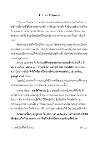 4. Smart Polymers
Polymer เป็นภาษาวิทยาศาสตร์ หมายถึงสารที่มีโครงสร้างโมเลกุลเป็นเส้นยาวๆ
แต่ถ้าจะใช้ภาษาที่ไม่วิทยาศาสตร์มากนัก เราเรียกว่า พลาสติก ซึ่งมีหลายชนิดมาก ทั้งใส
ทึบ บาง เหนียว ทนทาน แต่เสียโฉมง่าย เผาไฟแล้วน่าเกลียด หรืออาจจะเป็นพิษ ย่อย
สลายยาก แต่ก็ต้องถือว่ามีประโยชน์กับมนุษย์มาก เราสร้าง Polymer ที่เก่งกว่าเดิมได้
ไหม?
ตัวอย่างของดีๆที่มีใช้กันอยู่ก็คือ Polymer ที่มีความจำรูปทรงของตัวเอง แม้จะถูก
ม้วนหรืองอ ขอยกตัวอย่างเลนส์สำหรับผู้ที่ผ่าตัดต้อกระจกครับ เลนส์นี้ต้องม้วนได้ แต่เมื่อ
คลาย คุณสมบัติทางความโค้งของผิวต้องถูกต้อง และข้างๆต้องมีสปริงสองตัว เพื่อควบคุม
ให้เลนส์อยู่ตรงกลาง
Smart polymers คือ โพลิเมอร์ที่ตอบสนองต่อสถาณการณ์ภายนอกได้ อาทิ
แสง ความร้อน แรงกล pH สารเคมี สนามแม่เหล็ก หรือ สนามไฟฟ้า โดยการตอบ
สนองนั้นๆ จะกลับมาทำให้โพลิเมอร์มีการเปลี่ยนแปลงบางอย่างไป เช่น รูปร่าง,
อุณหภูมิ หรือสี เป็นต้น
ในระดับโมเลกุล จะมีการออกแบบให้มีการเปลี่ยนแปลงตามสถานการณ์ที่ต้องการ
แล้วเกิดการปลดปล่อยสารบางชนิดออกมา เมื่อเกิดเหตุการณ์นั้นๆ
ผมขอยกตัวอย่าง สมาร์ทโฟน LG รุ่น G Flex ที่วางตลาดในปลายปีที่แล้ว ตัว
เครื่องด้านหลังของสมาร์ทโฟนรุ่นนี้เป็นแบบซ่อมแซมตัวเองได้ ปกติวัสดุพวกนี้จะแบ่งเป็น
ชั้นๆ 3-4 ชั้น หากชั้นนอกสุดซึ่งกันน้ำได้โดนขีดข่วน ชั้นที่อยู่ถัดลงไปจะรับรู้ความ
เปลี่ยนแปลงของความดันนี้ได้ ทำให้มีแคปซูลเล็กๆ ปลดปล่อยสมาร์ทโพลีเมอร์ออกมา
สมาร์ทโพลีเมอร์พวกนี้จะซึมผ่านมาที่ผิว และไปอุดรอยขีดข่วนให้กลับไปสมบูรณ์ดีดังเดิม
สมบัติแบบนี้ในระดับสุดยอด ก็คงไม่ต่างจาก Wolverine ในภาพยนตร์ X-MEN
หรือหุ่นยนต์ในเรื่อง Terminator ที่แม้โดนยิง ก็ยังซ่อมแซมตัวเองได้นั่นเอง
10 เทคโนโลยีที่น่าจับตามอง หน้า 12
 
