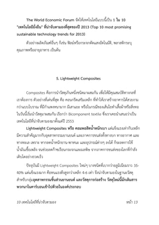 The World Economic Forum จัดให้เทคโนโลยีแบบนี้เป็น 1 ใน 10
"เทคโนโลยียั่งยืน" ที่น่าจับตามองที่สุดของปี 2013 (Top 10 most promising
sustainable technology trends for 2013)
ตัวอย่างผลิตภัณฑ์อื่นๆ ก็เช่น ฟิลม์หรือกระจกตัดแสงอัตโนมัติ, พลาสติกระบุ
คุณภาพหรืออายุอาหาร เป็นต้น
5. Lightweight Composites
Composites คือการนำวัสดุเกินหนึ่งชนิดมาผสมกัน เพื่อให้มีคุณสมบัติทางกลที่
เราต้องการ ตัวอย่างที่เด่นที่สุด คือ คอนกรีตเสริมเหล็ก ที่ทำให้เราสร้างอาคารได้สวยงาม
กว่าแบบโบราณ ที่มีกำแพงหนามาก มีเสาแยะ หรือในกรณีของเส้นใยทำเสื้อผ้าหรือสิ่งทอ
ในวันนี้เริ่มนำวัสดุมาผสมกัน เรียกว่า Bicomponent textile ซึ่งเราเคยนำเสนอว่าเป็น
เทคโนโลยีที่น่าจับตามองมาตั้งแต่ปี 2553
Lightweight Composites หรือ คอมพอสิตน้ำหนักเบา แต่แข็งแรงเท่ากับเหล็ก
มีความสำคัญมากกับอุตสาหกรรมยานยนต์ และภาคการขนส่งทั้งทางบก ทางอากาศ และ
ทางทะเล เพราะ หากลดน้ำหนักยาน-พาหนะ และอุปกรณ์ต่างๆ ลงได้ ก็จะลดการใช้
น้ำมันเชื้อเพลิง จนช่วยลดก๊าซเรือนกระจกและมลพิษ จากภาคการขนส่งของโลกที่กำลัง
เติบโตอย่างรวดเร็ว
ปัจจุบันมี Lightweight Composites ใหม่ๆ บางชนิดที่เบากว่าอลูมิเนียมราว 35-
40% แต่แข็งแรงมาก คือทนแรงดึงสูงกว่าเหล็ก 4-6 เท่า จึงน่าจับตามองในฐานะวัสดุ
สำหรับกลุ่มอุตสาหกรรมชิ้นส่วนยานยนต์ และวัสดุการก่อสร้าง วัสดุใหม่นี้มักเติมสาร
พวกนาโนคาร์บอนเข้าไปด้วยในองค์ประกอบ
10 เทคโนโลยีที่น่าจับตามอง หน้า 13
 