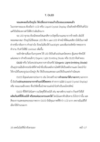 7. OLED
จอแสดงผลในปัจจุบัน ได้เปลี่ยนจากจอแก้วเป็นจอแบนหมดแล้ว
ในบรรดาจอแบน ต้องถือว่า LCD หรือ Liquid Crystal Display เป็นตัวหลักที่ใช้กันทั่วไป
แต่ก็ยังมีช่องทางทำให้ดีกว่าเดิมอีกมาก
จอ LED ทุกจอ ต้องมีหลอดไฟแสงสีขาวบริสุทธิ์ฉายแสงมาจากข้างหลัง เดิมใช้
หลอดพลาสมา ปัจจุบันใช้หลอด LED สีขาว แผง LED ทำหน้าที่ตัดแสงสีขาวให้เป็นภาพสี
ต่างๆที่เราต้องการ ทำอย่างไร จึงจะไม่ต้องใช้ backlight และเพิ่มประสิทธิภาพของการ
ทำงาน กับทำให้สีมี contrast เพิ่มขึ้น
จอยักษ์ตามสี่แยกในกรุงเทพ ใช้ LED สีเป็นตัวเปล่งแสงโดยตรง สู้แสงอาทิตย์ได้
แต่แพงมาก สำหรับจอเล็กๆ Organic Light Emitting Diode หรือ OLED คือคำตอบ
OLED หรือ ไดโอดเปล่งแสงจากสารอินทรีย์ (Organic Light-Emitting Diode)
เป็นอุปกรณ์อิเล็กทรอนิกส์ที่ทำหน้าที่เปลี่ยนพลังงานไฟฟ้าให้เป็นพลังงานแสง โดยนำไป
ใช้งานได้ในสองรูปแบบใหญ่ๆ คือ ใช้เป็นจอแสดงผล และใช้เป็นแหล่งกำเนิดแสง
OLED มีจุดเด่นหลายประการ เช่น โครงสร้างอาจทำออกมาได้บางมากๆ นอกจาก
นี้ มันยังเปล่งแสงออกมาจากตัวเองได้โดยตรง ต่างจาก LCD (Liquid Crystal Display)
หรือ จอแบบผลึกเหลว ซึ่งบริษัทชั้นนำหลายแห่งนำไปทำเป็นจอโทรทัศน์
OLED ที่ใช้ทำไดโอดฯ บนวัสดุที่โค้งงอได้ เช่น พลาสติกบางอย่าง ก็จะทำให้ได้
ผลิตภัณฑ์ที่โค้งงอได้ หรือทนต่อแรงกระแทกได้ โดยไม่แตกหักเสียหาย ยิ่งไปกว่านั้น เฉด
สีของการแสดงผลของจอภาพจาก OLED ยังมีคุณภาพที่ดีกว่า LCD มาก เพราะมีแม่สีให้
เลือกใช้จำนวนมาก
10 เทคโนโลยีที่น่าจับตามอง หน้า 17
 