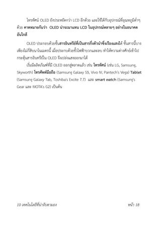 โทรทัศน์ OLED ยังประหยัดกว่า LCD อีกด้วย และใช้ได้กับอุปกรณ์ที่อุณหภูมิต่ำๆ
ด้วย คาดหมายกันว่า OLED น่าจะมาแทน LCD ในอุปกรณ์หลายๆ อย่างในอนาคต
อันใกล้
OLED ประกอบด้วยชั้นสารอินทรีย์ที่เป็นสารกึ่งตัวนำซึ่งเรืองแสงได้ ชั้นสารนี้บาง
เพียงไม่กี่สิบนาโนเมตรนี้ เมื่อประกบด้วยขั้วไฟฟ้าบวกและลบ ทำให้ความต่างศักย์เข้าไป
กระตุ้นสารอินทรีย์ใน OLED จึงเปล่งแสงออกมาได้
เริ่มมีผลิตภัณฑ์ที่มี OLED ออกสู่ตลาดแล้ว เช่น โทรทัศน์ (เช่น LG, Samsung,
Skyworth) โทรศัพท์มือถือ (Samsung Galaxy S5, Vivo IV, Pantech's Vega) Tablet
(Samsung Galaxy Tab, Toshiba's Excite 7.7) และ smart watch (Samsung's
Gear และ MOTA's G2) เป็นต้น
10 เทคโนโลยีที่น่าจับตามอง หน้า 18
 