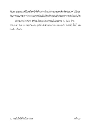 เป็นชุด Big Data ที่มีประโยชน์ ทั้งด้านการค้า และการวางแผนสำหรับประเทศ ไม่ว่าจะ
เป็นการคมนาคม การสาธารณสุข หรือแม้แต่สำหรับความมั่นคงของประเทศ ด้วยเช่นกัน
สำหรับประเทศไทย สวทช. โดยเนคเทคกำลังเริ่มโครงการ Big Data ด้าน
การเกษตร ซึ่งครอบคลุมเรื่องต่างๆ เกี่ยวกับพืชและเกษตรกร และปัจจัยต่างๆ ทั้งน้ำ และ
โรคพืช เป็นต้น
10 เทคโนโลยีที่น่าจับตามอง หน้า 25
 