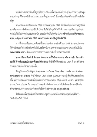 นักวิทยาศาสตร์ท่านนี้พิสูจน์ด้วยว่า วิธีการนี้ทำได้ตามสั่งจริงๆ โดยการสร้างเป็นรูป
แบบต่างๆ ที่มีขนาดไม่กี่นาโนเมตร รวมทั้งรูปดาว หน้ายิ้ม หรือแม้กระทั่งแผนที่โลกที่เล็ก
ที่สุด
หากออกแบบรหัสภายใน DNA อย่างเหมาะสม DNA พับม้วนตัวเองได้ จนมีรูปร่าง
ตามต้องการ รหัสที่สามารถทำให้ DNA พับได้ หักมุมได้ ทำให้เราสามารถจัดการรูปทรง
ของมันได้ด้วยการคำนวณล่วงหน้า และเมื่อทำให้เกิดขึ้น มันจะคล้ายกับการพับกระดาษ
แบบ origami โดยอาศัย DNA แทนกระดาษ ทำเป็นรูปอะไรก็ได้
การที่ DNA ที่ออกแบบพิเศษนี้ สามารถประกอบร่างตัวเอง (self assembly) จน
ได้รูปร่างและโครงสร้างพิเศษได้ มีประโยชน์มาก เพราะอาจออกแบบ DNA เพื่อใช้เป็น
พาหะหรือตัวกลาง ในการนำยาหรือสารบางอย่างไปที่เซลล์เป้าหมายได้
หากเปรียบเทียบให้เห็นภาพ DNA พวกนี้ก็เป็น ชะลอม หรือ ตะกร้า ที่สานตัว
เองได้ ซึ่งพร้อมจะเปิดออกที่เซลล์เป้าหมาย คำสั่งที่ใช้เปิดชะลอม DNA ก็ pH หรือสาร
ชีวเคมีบางอย่างที่จำเพาะเท่านั้น
ปัจจุบัน สถาบัน Wyss Institute ร่วมกับมหาวิทยาลัยฮาร์วาร์ด และ Italian
University of Udine กำลังพัฒนา DNA robot รูปแบบต่างๆ อยู่ สำหรับประเทศไทย
นั้น แม้ว่าจะยังไม่มีงานวิจัยที่เกี่ยวข้องกับการออกแบบ DNA robot โดยตรง แต่นักวิจัย
สวทช. โดยไบโอเทค ก็สามารถสร้างเซลล์ไวรัสที่ออกแบบลำดับดีเอ็นเอจำเพาะได้แล้ว
ผ่านกระบวนการออกแบบจำเพาะที่เรียกว่า reversed engineering
ไวรัสเหล่านี้มีประโยชน์ในการศึกษารูปร่างและกลไกการออกฤทธิ์และใช้สร้าง
วัคซีนป้องกันไวรัสได้
10 เทคโนโลยีที่น่าจับตามอง หน้า 9
 