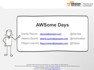 © 2013, 2014 Amazon Web Services, Inc. and its affiliates. All rights reserved.
AWS Cloud School
Copyright © 2013, 2014 Amazon Web Services, Inc. and its affiliates. All rights reserved.
This work may not be reproduced or redistributed, in whole or in part, without prior written permission from Amazon Web Services, Inc.
Commercial copying, lending, or selling is prohibited.
Questions? Email us at aws-training-info@amazon.com.
AWSome Days
Danilo Poccia danilop@amazon.com @danilop
Alberto Quario alberto.quario@xpeppers.com @realrealbot
Filippo Liverani filippo.liverani@xpeppers.com @filippo
 