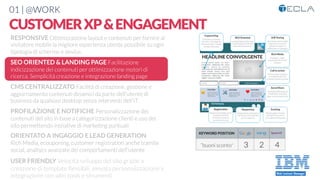 01 | @WORK
CUSTOMERXP&ENGAGEMENT
RESPONSIVE Ottimizzazione layout e contenuti per fornire al
visitatore mobile la migliore esperienza utente possibile su ogni
tipologia di schermo e device. 

SEO ORIENTED & LANDING PAGE Facilitazione
indicizzazione dei contenuti per ottimizzazione motori di
ricerca. Semplicità creazione e integrazione landing page

CMS CENTRALIZZATO Facilità di creazione, gestione e
aggiornamento contenuti dinamici da parte dell’utente di
business da qualsiasi desktop senza interventi dell’IT

PROFILAZIONE E NOTIFICHE Personalizzazione dei
contenuti del sito in base a categorizzazione clienti e uso del
sito permettendo iniziative di marketing puntuali

ORIENTATO A INGAGGIO E LEAD GENERATION
Rich Media, ecouponing, customer registration anche tramite
social, analtycs avanzate dei comportamenti dell’utente

USER FRIENDLY Velocità sviluppo del sito grazie a
creazione di template ﬂessibili, elevata personalizzazione e
integrazione con altri tools e strumenti
“buoni sconto”
 