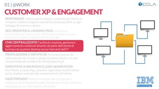 01 | @WORK
CUSTOMERXP&ENGAGEMENT
RESPONSIVE Ottimizzazione layout e contenuti per fornire al
visitatore mobile la migliore esperienza utente possibile su ogni
tipologia di schermo e device. 

SEO ORIENTED & LANDING PAGE Facilitazione
indicizzazione dei contenuti per ottimizzazione motori di ricerca.
Semplicità creazione e integrazione landing page

CMS CENTRALIZZATO Facilità di creazione, gestione e
aggiornamento contenuti dinamici da parte dell’utente di
business da qualsiasi desktop senza interventi dell’IT

PROFILAZIONE E NOTIFICHE Personalizzazione dei
contenuti del sito in base a categorizzazione clienti e uso del
sito permettendo iniziative di marketing puntuali

ORIENTATO A INGAGGIO E LEAD GENERATION
Rich Media, ecouponing, customer registration anche tramite
social, analtycs avanzate dei comportamenti dell’utente

USER FRIENDLY Velocità sviluppo del sito grazie a
creazione di template ﬂessibili, elevata personalizzazione e
integrazione con altri tools e strumenti
 
