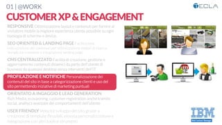01 | @WORK
CUSTOMERXP&ENGAGEMENT
RESPONSIVE Ottimizzazione layout e contenuti per fornire al
visitatore mobile la migliore esperienza utente possibile su ogni
tipologia di schermo e device. 

SEO ORIENTED & LANDING PAGE Facilitazione
indicizzazione dei contenuti per ottimizzazione motori di ricerca.
Semplicità creazione e integrazione landing page

CMS CENTRALIZZATO Facilità di creazione, gestione e
aggiornamento contenuti dinamici da parte dell’utente di
business da qualsiasi desktop senza interventi dell’IT

PROFILAZIONE E NOTIFICHE Personalizzazione dei
contenuti del sito in base a categorizzazione clienti e uso del
sito permettendo iniziative di marketing puntuali

ORIENTATO A INGAGGIO E LEAD GENERATION
Rich Media, ecouponing, customer registration anche tramite
social, analtycs avanzate dei comportamenti dell’utente

USER FRIENDLY Velocità sviluppo del sito grazie a
creazione di template ﬂessibili, elevata personalizzazione e
integrazione con altri tools e strumenti
 