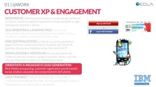 01 | @WORK
CUSTOMERXP&ENGAGEMENT
RESPONSIVE Ottimizzazione layout e contenuti per fornire al
visitatore mobile la migliore esperienza utente possibile su ogni
tipologia di schermo e device. 

SEO ORIENTED & LANDING PAGE Facilitazione
indicizzazione dei contenuti per ottimizzazione motori di ricerca.
Semplicità creazione e integrazione landing page

CMS CENTRALIZZATO Facilità di creazione, gestione e
aggiornamento contenuti dinamici da parte dell’utente di
business da qualsiasi desktop senza interventi dell’IT

PROFILAZIONE E NOTIFICHE Personalizzazione dei
contenuti del sito in base a categorizzazione clienti e uso del
sito permettendo iniziative di marketing puntuali

ORIENTATO A INGAGGIO E LEAD GENERATION
Rich Media, ecouponing, customer registration anche tramite
social, analtycs avanzate dei comportamenti dell’utente

USER FRIENDLY Velocità sviluppo del sito grazie a
creazione di template ﬂessibili, elevata personalizzazione e
integrazione con altri tools e strumenti
 